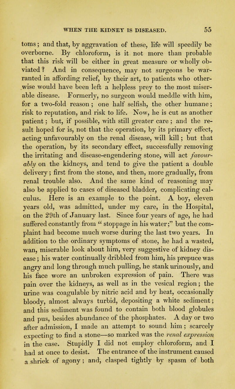 toms; and that, by aggravation of these, life will speedily be overborne. By chloroform, is it not more than probable that this risk will be either in great measure or wholly ob- viated ? And in consequence, may not surgeons be war- ranted in affording relief, by their art, to patients who other- wise would have been left a helpless prey to the most miser- able disease. Formerly, no surgeon would meddle with him, for a two-fold reason ; one half selfish, the other humane; risk to reputation, and risk to life. Now, he is cut as another patient; but, if possible, with still greater care ; and the re- sult hoped for is, not that the operation, by its primary effect, acting unfavourably on the renal disease, will kill; but that the operation, by its secondary effect, successfully removing the irritating and disease-engendering stone, will act favour- ably on the kidneys, and tend to give the patient a double delivery; first from the stone, and then, more gradually, from renal trouble also. And the same kind of reasoning may also be applied to cases of diseased bladder, complicating cal- culus. Here is an example to the point. A boy, eleven years old, was admitted, under my care, in the Hospital, on the 29th of January last. Since four years of age, he had suffered constantly from  stoppage in his water; but the com- plaint had become much worse during the last two years. In addition to the ordinary symptoms of stone, he had a wasted, wan, miserable look about him, very suggestive of kidney dis- ease ; his water continually dribbled from him, his prepuce was angry and long through much pulling, he stank urinously, and his face wore an unbroken expression of pain. There was pain over the kidneys, as well as in the vesical region; the urine was coagulable by nitric acid and by heat, occasionally bloody, almost always turbid, depositing a white sediment; and this sediment was found to contain both blood globules and pus, besides abundance of the phosphates. A day or two after admission, I made an attempt to sound him ; scarcely expecting to find a stone—so marked was the renal expression in the case. Stupidly I did not employ chloroform, and I had at once to desist. The entrance of the instrument caused a shriek of agony; and, clasped tightly by spasm of both