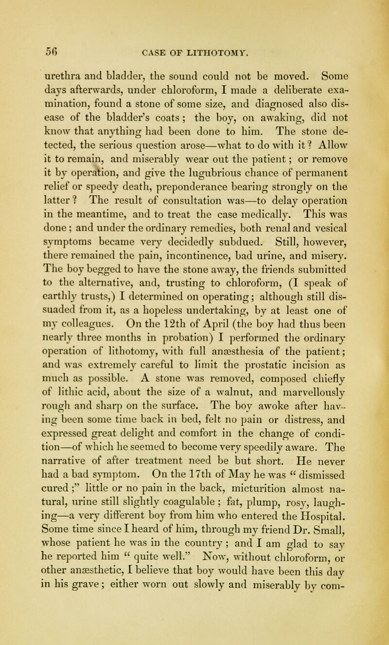 urethra and bladder, the sound could not be moved. Some days afterwards, under chloroform, I made a deliberate exa- mination, found a stone of some size, and diagnosed also dis- ease of the bladder's coats ; the boy, on awaking, did not know that anything had been done to him. The stone de- tected, the serious question arose—what to do with it 1 Allow it to remain, and miserably wear out the patient; or remove it by operation, and give the lugubrious chance of permanent relief or speedy death, preponderance bearing strongly on the latter ? The result of consultation was—to delay operation in the meantime, and to treat the case medically. This was done ; and under the ordinary remedies, both renal and vesical symptoms became very decidedly subdued. Still, however, there remained the pain, incontinence, bad urine, and misery. The boy begged to have the stone away, the friends submitted to the alternative, and, trusting to chloroform, (I speak of earthly trusts,) I determined on operating; although still dis- suaded from it, as a hopeless undertaking, by at least one of my colleagues. On the 12th of April (the boy had thus been neai-ly three months in probation) I performed the ordinary operation of lithotomy, with full anesthesia of the patient; and was extremely careful to limit the prostatic incision as much as possible. A stone was removed, composed chiefly of lithic acid, about the size of a walnut, and marvellously rough and sharp on the surface. The boy awoke after hav- ing been some time back in bed, felt no pain or distress, and expressed great delight and comfort in the change of condi- tion—of which he seemed to become very speedily aware. The narrative of after treatment need be but short. He never had a bad symptom. On the 17th of May he was dismissed cured ; little or no pain in the back, micturition almost na- tural, urine still slightly coagulable ; fat, plump, rosy, laugh- ing—a very different boy from him who entered the Hospital. Some time since I heard of him, through my friend Dr. Small, whose patient he was in the country; and I am glad to say he reported him quite well. Now, without chloroform, or other anaesthetic, I believe that boy would have been this day in his grave; either worn out slowly and miserably by com-
