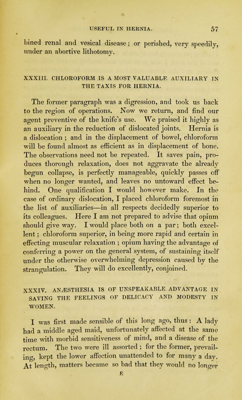 Lined renal and vesical disease ; or perished, very speedily, under an abortive lithotomv. XXXIII. CHLOROFORM IS A MOST VALUABLE AUXILIARY IN THE TAXIS FOR HERNIA. The former paragraph was a digression, and took us back to the region of operations. Now we return, and find our agent preventive of the knife's use. We praised it highly as an auxiliary in the reduction of dislocated joints. Hernia is a dislocation ; and in the displacement of bowel, chloroform will be found almost as efficient as in displacement of bone. The observations need not be repeated. It saves pain, pro- duces thorough relaxation, does not aggravate the already begun collapse, is perfectly manageable, quickly passes off when no longer wanted, and leaves no untoward effect be- hind. One qualification I would however make. In the case of ordinary dislocation, I placed chloroform foremost in the list of auxiliaries—in all respects decidedly superior to its colleagues. Here I am not prepared to advise that opium should give way. I would place both on a par; both excel- lent ; chloroform superior, in being more rapid and certain in effecting muscular relaxation ; opium having the advantage of conferring a power on the general system, of sustaining itself under the otherwise overwhelming depression caused by the strangulation. They will do excellently, conjoined. XXXIV. ANAESTHESIA IS OF UNSPEAKABLE ADVANTAGE IN SAVING THE FEELINGS OF DELICACY AND MODESTY IN WOMEN. I was first made sensible of this long ago, thus : A lady had a middle aged maid, unfortunately affected at the same time with morbid sensitiveness of mind, and a disease of the rectum. The two were ill assorted ; for the former, prevail- ing, kept the lower affection unattended to for many a day. At length, matters became so bad that they would no longer R