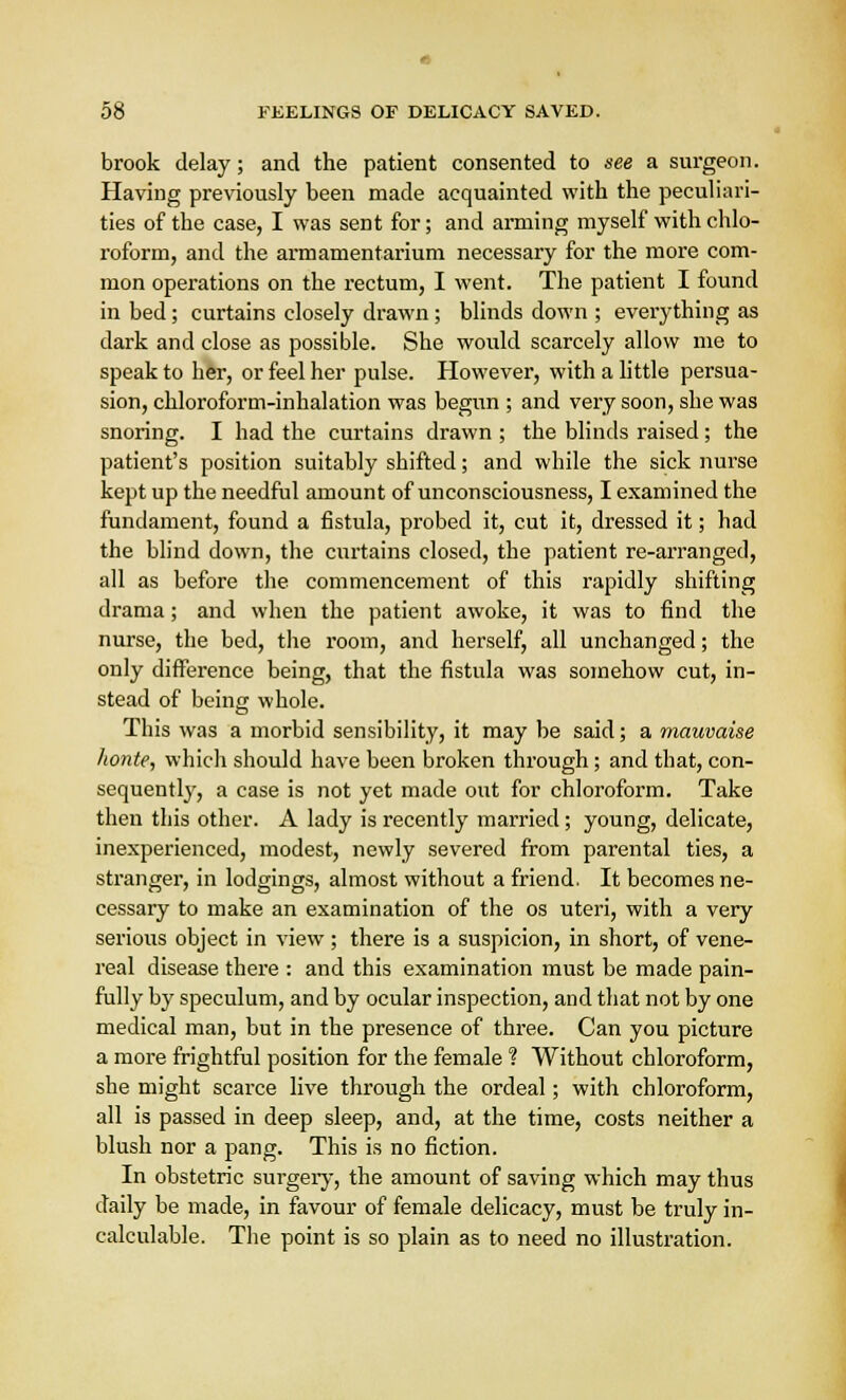 brook delay; and the patient consented to see a surgeon. Having previously been made acquainted with the peculiari- ties of the case, I was sent for; and arming myself with chlo- roform, and the armamentarium necessary for the more com- mon operations on the rectum, I went. The patient I found in bed; curtains closely drawn; blinds down ; everything as dark and close as possible. She would scarcely allow me to speak to her, or feel her pulse. However, with a little persua- sion, chloroform-inhalation was begun ; and very soon, she was snoring. I had the curtains drawn ; the blinds raised; the patient's position suitably shifted; and while the sick nurse kept up the needful amount of unconsciousness, I examined the fundament, found a fistula, probed it, cut it, dressed it; had the blind down, the curtains closed, the patient re-arranged, all as before the commencement of this rapidly shifting drama; and when the patient awoke, it was to find the nurse, the bed, the room, and herself, all unchanged; the only difference being, that the fistula was somehow cut, in- stead of being whole. This was a morbid sensibility, it may be said; a mauvaise honte, which should have been broken through ; and that, con- sequently, a case is not yet made out for chloroform. Take then this other. A lady is recently married ; young, delicate, inexperienced, modest, newly severed from parental ties, a stranger, in lodgings, almost without a friend. It becomes ne- cessary to make an examination of the os uteri, with a very serious object in view; there is a suspicion, in short, of vene- real disease there : and this examination must be made pain- fully by speculum, and by ocular inspection, and that not by one medical man, but in the presence of three. Can you picture a more frightful position for the female ? Without chloroform, she might scarce live through the ordeal; with chloroform, all is passed in deep sleep, and, at the time, costs neither a blush nor a pang. This is no fiction. In obstetric surgery, the amount of saving which may thus daily be made, in favour of female delicacy, must be truly in- calculable. The point is so plain as to need no illustration.