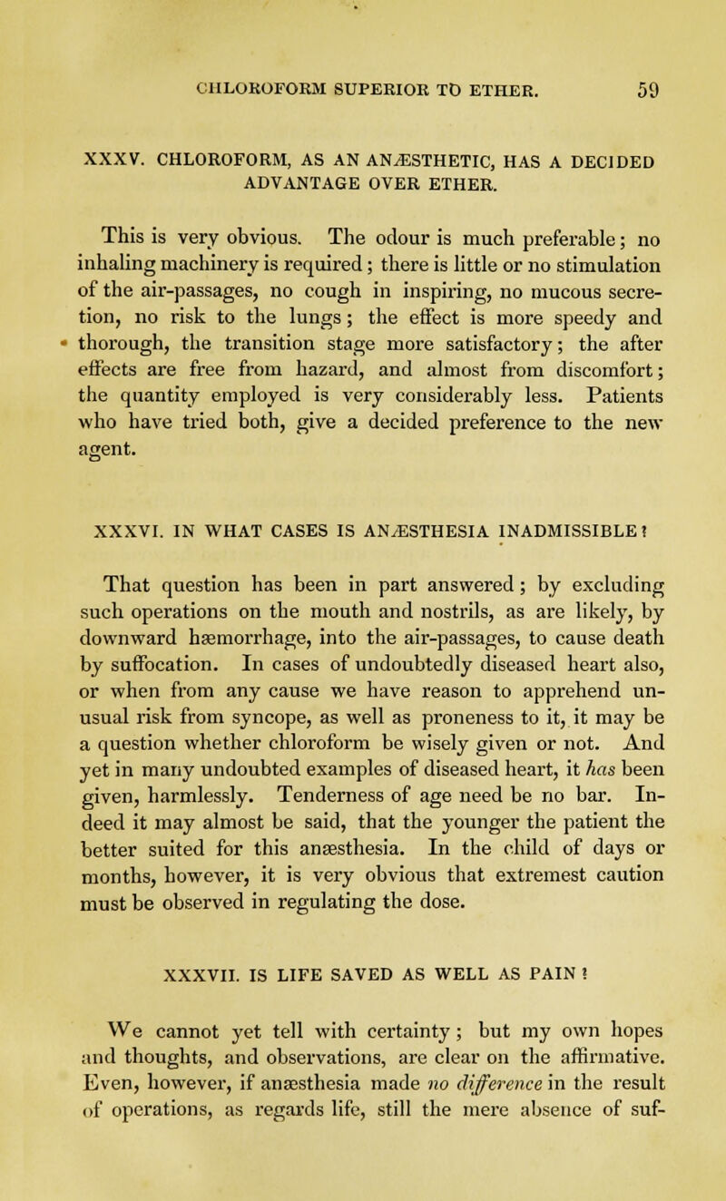 XXXV. CHLOROFORM, AS AN ANESTHETIC, HAS A DECIDED ADVANTAGE OVER ETHER. This is very obvious. The odour is much preferable; no inhaling machinery is required; there is little or no stimulation of the air-passages, no cough in inspiring, no mucous secre- tion, no risk to the lungs; the effect is more speedy and thorough, the transition stage more satisfactory; the after effects are free from hazard, and almost from discomfort; the quantity employed is very considerably less. Patients who have tried both, give a decided preference to the new agent. XXXVI. IN WHAT CASES IS AN/ESTHESIA INADMISSIBLE? That question has been in part answered; by excluding such operations on the mouth and nostrils, as are likely, by downward haemorrhage, into the air-passages, to cause death by suffocation. In cases of undoubtedly diseased heart also, or when from any cause we have reason to apprehend un- usual risk from syncope, as well as proneness to it, it may be a question whether chloroform be wisely given or not. And yet in many undoubted examples of diseased heart, it has been given, harmlessly. Tenderness of age need be no bar. In- deed it may almost be said, that the younger the patient the better suited for this anaesthesia. In the child of days or months, however, it is very obvious that extremest caution must be observed in regulating the dose. XXXVII. IS LIFE SAVED AS WELL AS PAIN 1 We cannot yet tell with certainty ; but my own hopes and thoughts, and observations, are clear on the affirmative. Even, however, if anaesthesia made no difference in the result of operations, as regards life, still the mere absence of suf-