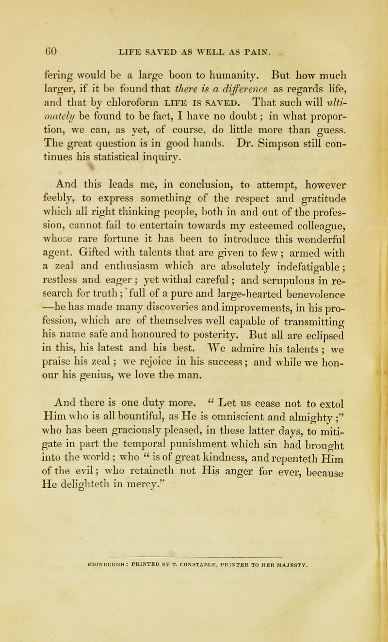 GO LIFE SAVED AS WELL AS PAIN. f'ering would be a large boon to humanity. But how much larger, if it be found that there is a difference as regards life, and that by chloroform life is saved. That such will ulti- mately be found to be fact, I have no doubt; in what propor- tion, we can, as yet, of course, do little more than guess. The great question is in good hands. Dr. Simpson still con- tinues his statistical inquiry. And this leads me, in conclusion, to attempt, however feebly, to express something of the respect and gratitude which all right thinking people, both in and out of the profes- sion, cannot fail to entertain towards my esteemed colleague, whose rare fortune it has been to introduce this wonderful agent. Gifted with talents that are given to few; armed with a zeal and enthusiasm which are absolutely indefatigable ; restless and eager ; yet withal careful; and scrupulous in re- search for truth ;' full of a pure and large-hearted benevolence —he has made many discoveries and improvements, in his pro- fession, which are of themselves well capable of transmitting his name safe and honoured to posterity. But all are eclipsed in this, his latest and his best. We admire his talents; we praise his zeal; we rejoice in his success ; and while we hon- our his genius, we love the man. And there is one duty more.  Let us cease not to extol Him who is all bountiful, as He is omniscient and almighty ; who has been graciously pleased, in these latter days, to miti- gate in part the temporal punishment which sin had brouo-ht into the world; who  is of great kindness, and repenteth Him of the evil; who retaineth not His anger for He delighteth in mercy. EDINBURGH : PRINTED BY T. CONSTABLE, PRINTER TO HER MAJKSTV.