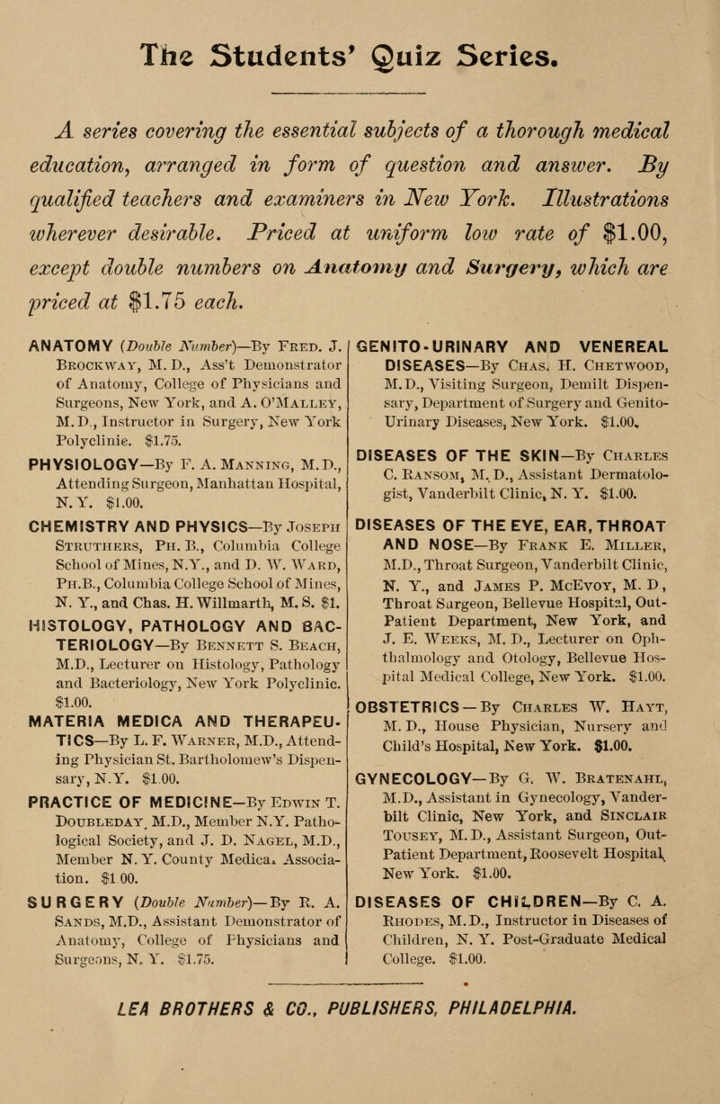 A series covering the essential subjects of a thorough medical education, arranged in form of question and answer. By qualified teachers and examiners in New York. Illustrations wherever desirable. Priced at uniform low rate of $1.00, except double numbers on Anatomy and Surgery, which are priced at $1.75 each. ANATOMY (Double Number)—By Fred. J. Brockway, M. D., Ass't Demonstrator of Anatomy, College of Physicians and Surgeons, New York, and A. O'Malley, M.P , Instructor in Surgery, New York Polyclinic. $1.75. PHYSIOLOGY—By F. A. Manning, M.D., Attending Surgeon, Manhattan Hospital, N.Y. $1.00. CHEMISTRY AND PHYSICS-By Joseph Struthers, Ph. B., Columbia College School of Mines, NY'., and D. W. Ward, Ph.B., Columbia College School of Mines, N. Y, and Chas. H. Willmarth, M. S. $1. HISTOLOGY, PATHOLOGY AND BAC- TERIOLOGY—By Bennett S. Beach, M.D., Lecturer on Histology, Pathology and Bacteriology, New York Polyclinic. $1.00. MATERIA MEDICA AND THERAPEU- TICS—By L. F. Warner, M.D., Attend- ing Physician St. Bartholomew's Dispen- sary, N.Y. $100. PRACTICE OF MED!C!NE-By Edwin T. Doubleday, M.D., Member N.Y. Patho- logical Society, and J. D. Nagel, M.D., Member N.Y. County Medica* Associa- tion. $100. SURGERY (Double Number)—By R. A. Sands, M.D., Assistant Demonstrator of Anatomy, College of Physicians and Surgeons, N0 Y. §1.75. GENITO-URINARY AND VENEREAL DISEASES—By Chas. H. Chetwood, M.D., Visiting Surgeon, Demilt Dispen- sary, Department of Surgery and Genito- urinary Diseases, New York. $1.00, DISEASES OF THE SKIN-By Charles C. Ransom, M.D., Assistant Dermatolo- gist, Vanderbilt Clinic, N. Y. $1.00. DISEASES OF THE EYE, EAR, THROAT AND NOSE—By Frank E. Miller, M.D., Throat Surgeon, Vanderbilt Clinic, N. Y., and James P. McEvoy, M. D, Throat Surgeon, Bellevue Hospital, Out- Pat ieut Department, New York, and J. E. Weeks, M. D., Lecturer on Oph- thalmology and Otology, Bellevue Hos- pital Medical College, New York. $1.00. OBSTETRICS —By Charles W. Hayt, M. D., House Physician, Nursery ami Child's Hospital, New York. $1.00. GYNECOLOGY—By G. W. Bratenahl, M.D., Assistant in Gynecology, Vander- bilt Clinic, New York, and Sinclair Tousey, M. D., Assistant Surgeon, Out- patient Department, Roosevelt Hospital^ New York. $1.00. DISEASES OF CHILDREN-By C. A. Rhodes, M.D., Instructor in Diseases of Children, N. Y. Post-Graduate Medical College. $1.00. LEA BROTHERS & CO., PUBLISHERS, PHILADELPHIA.