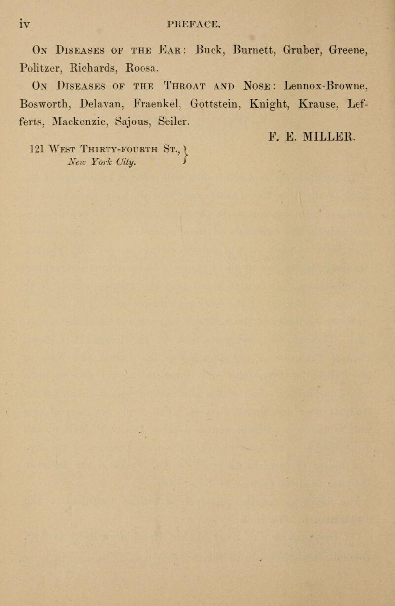 On Diseases of the Ear : Buck, Burnett, Gruber, Greene, Politzer, Richards, Roosa. On Diseases of the Throat and Nose : Lennox-Browne. Bosworth, Delavan, Fraenkel, Gottstein, Knight, Krause. Lef- ferts, Mackenzie, Sajous, Seiler. F. E. MILLER. 121 West Thirty-fourth St. New York City.