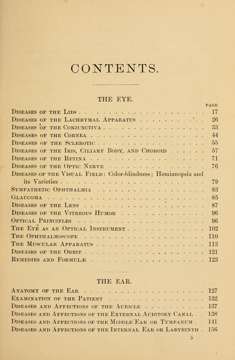 CONTENTS. THE EYE. PAGE Diseases of the Lids , . 17 Diseases of the Lachrymal Apparatus *. . 26 Diseases 'of the Conjunctiva 33 Diseases of the Cornea 44 Diseases of the Sclerotic 55 Diseases of the Iris, Ciliary Body, and Choroid 57 Diseases of the Ketina 71 Diseases of the Optic Nerve 76 Diseases of the Visual Field : Color-blindness; Hemianopsia and its Varieties 79 Sympathetic Ophthalmia 83 Glaucoma 85 Diseases of the Lens ! 87 Diseases of the Vitreous Humor 96 Optical Principles 96 The Eye as an Optical Instrument 102 The Ophthalmoscope 110 The Muscular Apparatus 113 Diseases of the Orbit 121 Remedies and Formulae 123 THE EAE. Anatomy of the Ear 127 Examination of the Patient 132 Diseases and Affections of the Auricle 137 Diseases and Affections of the External Auditory Canal . . 138 Diseases and Affections of the Middle Ear or Tympanum . . 141 Diseases and Affections of the Internal Ear or Labyrinth . 156