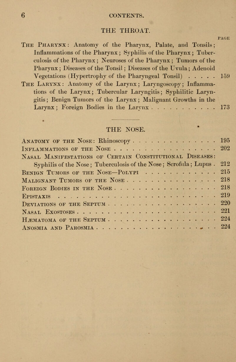 THE THROAT. PAGE The Pharynx : Anatomy of the Pharynx, Palate, and Tonsils; Inflammations of the Pharynx ; Syphilis of the Pharynx ; Tuber- culosis of the Pharynx ; Neuroses of the Pharynx ; Tumors of the Pharynx ; Diseases of the Tonsil ; Diseases of the Uvula; Adenoid Vegetations (Hypertrophy of the Pharyngeal Tonsil) 159 The Larynx : Anatomy of the Larynx; Laryngoscopy; Inflamma- tions of the Larynx; Tubercular Laryngitis; Syphilitic Laryn- gitis; Benign Tumors of the Larynx; Malignant Growths in the Larynx ; Foreign Bodies in the Larynx 173 THE NOSE. Anatomy of the Nose: Rhinoscopy 195 Inflammations of the Nose 202 Nasal Manifestations of Certain Constitutional Diseases: Syphilis of the Nose; Tuberculosis of the Nose ; Scrofula; Lupus . 212 Benign Tumors of the Nose—Polypi 215 Malignant Tumors of the Nose 218 Foreign Bodies in the Nose 218 Epistaxts • 219 Deviations of the Septum . . . 220 Nasal Exostoses 221 Hematoma of the Septum 224 Anosmia and Parosmia - • • 224