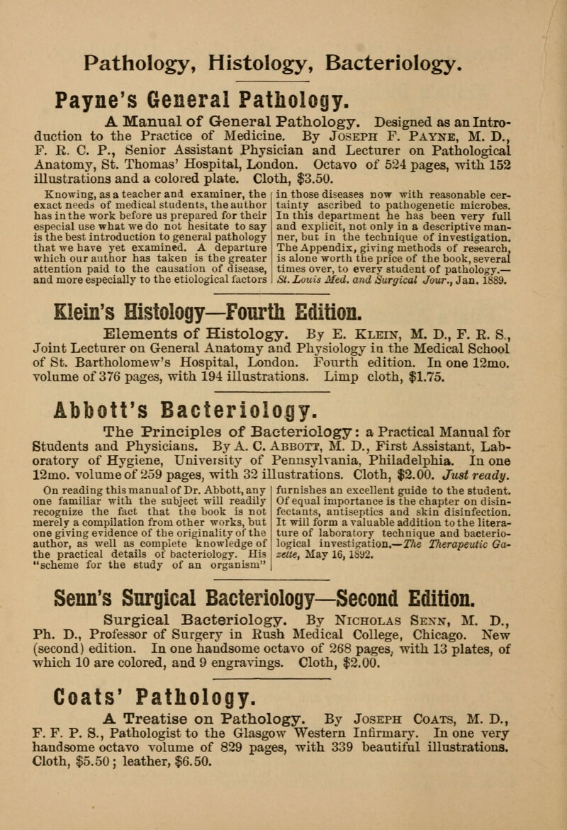 Pathology, Histology, Bacteriology. Payne's General Pathology. A Manual of General Pathology. Designed as an Intro- duction to the Practice of Medicine. By Joseph F. Payne, M. D., F. R. C. P., Senior Assistant Physician and Lecturer on Pathological Anatomy, St. Thomas' Hospital, London. Octavo of 524 pages, with 152 illustrations and a colored plate. Cloth, $3.50. in those diseases now with reasonable cer- Knowing, as a teacher and examiner, the exact needs of medical students, the author has in the work before us prepared for their especial use what we do not hesitate to say is the best introduction to general pathology that we have yet examined. A departure which our author has taken is the greater attention paid to the causation of disease! and more especially to the etiological factors I St. Louis Med. and Surgical Jour., Jan. 1889. tainty ascribed to pathogenetic microbes. In this department he has been very full and explicit, not only in a descriptive man- ner, but in the technique of investigation. The Appendix, giving methods of research, is alone worth the price of the book, several times over, to every student of pathology. Klein's Histology—Fourth Edition. Elements of Histology. By E. Klein, M. D., F. E. S., Joint Lecturer on General Anatomy and Physiology in the Medical School of St. Bartholomew's Hospital, London. Fourth edition. In one 12mo. volume of 376 pages, with 194 illustrations. Limp cloth, $1.75. Abbott's Bacteriology, The Principles of Bacteriology: a Practical Manual for Students and Physicians. By A. C.Abbott, M. D., First Assistant, Lab- oratory of Hygiene, University of Pennsylvania, Philadelphia. In one 12mo. volume of 259 pages, with 32 illustrations. Cloth, $2.00. Just ready. On reading this manual of Dr. Abbott, any one familiar with the subject will readily recognize the fact that the book is not merely a compilation from other works, but one giving evidence of the originality of the author, as well as complete knowledge of the practical details of bacteriology. His scheme for the study of an organism furnishes an excellent guide to the student. Of equal importance is the chapter on disin- fectants, antiseptics and skin disinfection. It wiil form a valuable addition to the litera- ture of laboratory technique and bacterio- logical investigation.—The Therapeutic Ga- zette, May 16, 1892. Senn's Surgical Bacteriology—Second Edition. Surgical Bacteriology. By Nicholas Sexn, M. D., Ph. D., Professor of Surgery in Rush Medical College, Chicago. New (second) edition. In one handsome octavo of 268 pages, with 13 plates, of which 10 are colored, and 9 engravings. Cloth, $2.00. Coats' Pathology. A Treatise on Pathology. By Joseph Coats, M. D., F. F. P. S., Pathologist to the Glasgow Western Infirmary. In one very handsome octavo volume of 829 pages, with 339 beautiful illustrations. Cloth, $5.50 ; leather, $6.50.