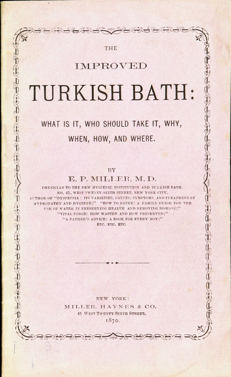 s THE (? IMPROA^ED I 1 1 1 TURKISH BATH: WHAT IS IT, WHO SHOULD TAKE IT, WHY, WHEN, HOW, AND WHERE. n I 1 BY E. P. MTLI .ER. M. D. PHYSICIAN TO THE NEW HYGIENIC INSTITUTION AND TURKISH RATH. NO. 41, WEST TWENTY-SIXTH STliEET, NEW YORK CITY. AUTHOR OF DYSPEPSIA : ITS VARIETIES, CAUSES, SYMPTOMS AND Tl'EATM F.NT BY UYDROFATHY AND HYGIENE;'' HOW TO BATHE: A FAMILY GUIDE FOR THE USE OF WATER IN PRESERVING HEALTH AND REMOVING DISEASES vital force: now wasted and how preserved: - a father's advice: a book for every boy; etc. etc. etc. s <\\» NEW YORK: mili.ee. ha y n 15 s & c o. 41 West Twenty-Sixth Street. 1870. TO