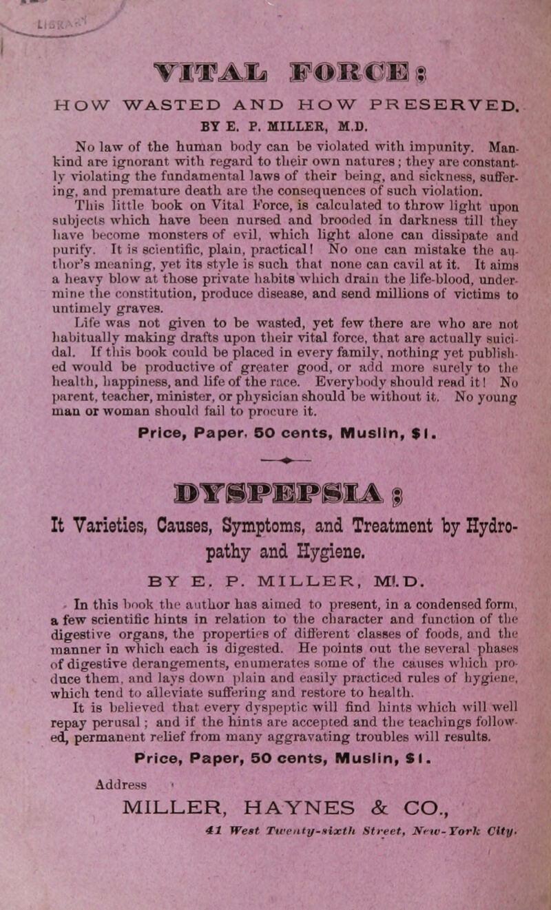 vra aii HOW WASTED AND HOW PRESERVED. BY E. P. MILLER, M.D. No law of the human body can be violated with impunity. Man- kind are ignorant with regard to their own natures; they are constant- ly violating the fundamental laws of their being, and sickness, suffer- ing, and premature death are the consequences of such violation. This little book on Vital Force, is calculated to throw light upon subjecls which have been nursed and brooded in darkness till they have become monsters of evil, which light alone can dissipate and purify. It is scientific, plain, practical! No one can mistake the ai(- thor's meaning, yet its style is such that none can cavil at it. It aims a heavy blow at those private habits which drain the life-blood, under- mine the constitution, produce disease, and send millions of victims to untimely graves. Life was not given to be wasted, yet few there are who are not habitually making drafts upon their vital force, that are actually suici dal. If this book could be placed in every family, nothing yet publish ed would be productive of greater good, or add inure surely to the health, happiness, and life of the race. Everybody should read it! No parent, teacher, minister, or physician should be without it. No young man or woman should fail to procure it. Price, Paper, 50 cents, Muslin, $1. DTOHSMIA | It Varieties, Causes, Symptoms, and Treatment by Hydro- pathy and Hygiene. BY E. P. MILLER, M!.D. • In this lmok the author has aimed to present, in a condensed form, a few scientific hints in relation to the character and function of the digestive organs, the properties of different classes of foods, and the manner in which each is digested. He points out the several phases of digestive derangements, enumerates some of the causes which pro- duce them, and lays down plain and easily practiced rules of hygiene, which tend to alleviate suffering and restore to health. It is believed that, every dyspeptic will find hints which will well repay perusal; and if the hints are accepted and the teachings follow ed, permanent relief from many aggravating troubles will results. Price, Paper, 50 cents, Muslin, SI. Address MILLER, HAYNES & CO., 41 Wett Tirciiiy-iixth Street, New-York City.