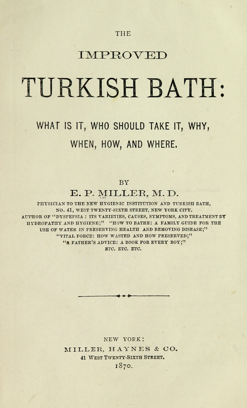 THE IMPEOVED TURKISH BATH: WHAT IS IT, WHO SHOULD TAKE IT, WHY, WHEN, HOW, AND WHERE. BY E. P. MILLER, M. E>. rilYSICIAN TO THE NEW HYGIENIC INSTITUTION AND TUKEISH BATH, NO. 41, WEST TWENTY-SIXTH STEEET, NEW YOKE CITY. AUTHOB OF DYSPEPSIA : ITS YAEIETIES, CAUSES, SYMPTOMS, AND TEEATMENT BY HYDROPATHY AND HYGIENE; HOW TO BATHE: A FAMILY GUIDE FOR THE USE OF WATEK IN PRESERVING HEALTH AND REMOVING DISEASE; VITAL FORCE: HOW WASTED AND HOW PRESERVED; » FATHER'S ADVICE: A BOOK FOR EVERY BOY; ETC. ETC. ETC. NEW yokk: MILLER, HAYNES & CO. 41 West Twenty-Sixth Street. 1870.