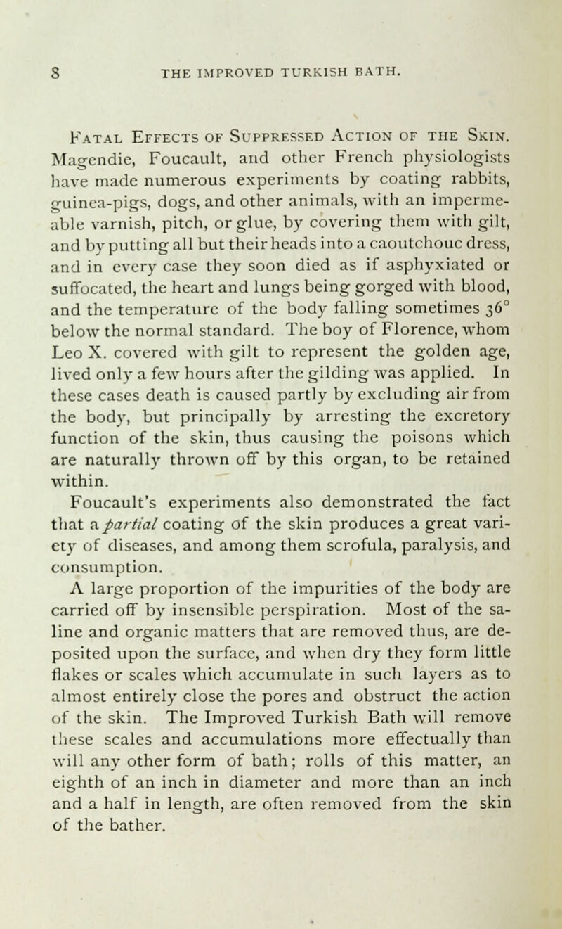 Fatal Effects of Suppressed Action of the Skin. Magendie, Foucault, and other French physiologists have made numerous experiments by coating rabbits, guinea-pigs, dogs, and other animals, with an imperme- able varnish, pitch, or glue, by covering them with gilt, and by putting all but their heads into a caoutchouc dress, and in every case they soon died as if asphyxiated or suffocated, the heart and lungs being gorged with blood, and the temperature of the body falling sometimes 360 below the normal standard. The boy of Florence, whom Leo X. covered with gilt to represent the golden age, lived only a few hours after the gilding was applied. In these cases death is caused partly by excluding air from the body, but principally by arresting the excretory function of the skin, thus causing the poisons which are naturally thrown off by this organ, to be retained within. Foucault's experiments also demonstrated the fact that a partial coating of the skin produces a great vari- ety of diseases, and among them scrofula, paralysis, and consumption. A large proportion of the impurities of the body are carried off by insensible perspiration. Most of the sa- line and organic matters that are removed thus, are de- posited upon the surface, and when dry they form little flakes or scales which accumulate in such layers as to almost entirely close the pores and obstruct the action of the skin. The Improved Turkish Bath will remove these scales and accumulations more effectually than will any other form of bath; rolls of this matter, an eighth of an inch in diameter and more than an inch and a half in length, are often removed from the skin of the bather.