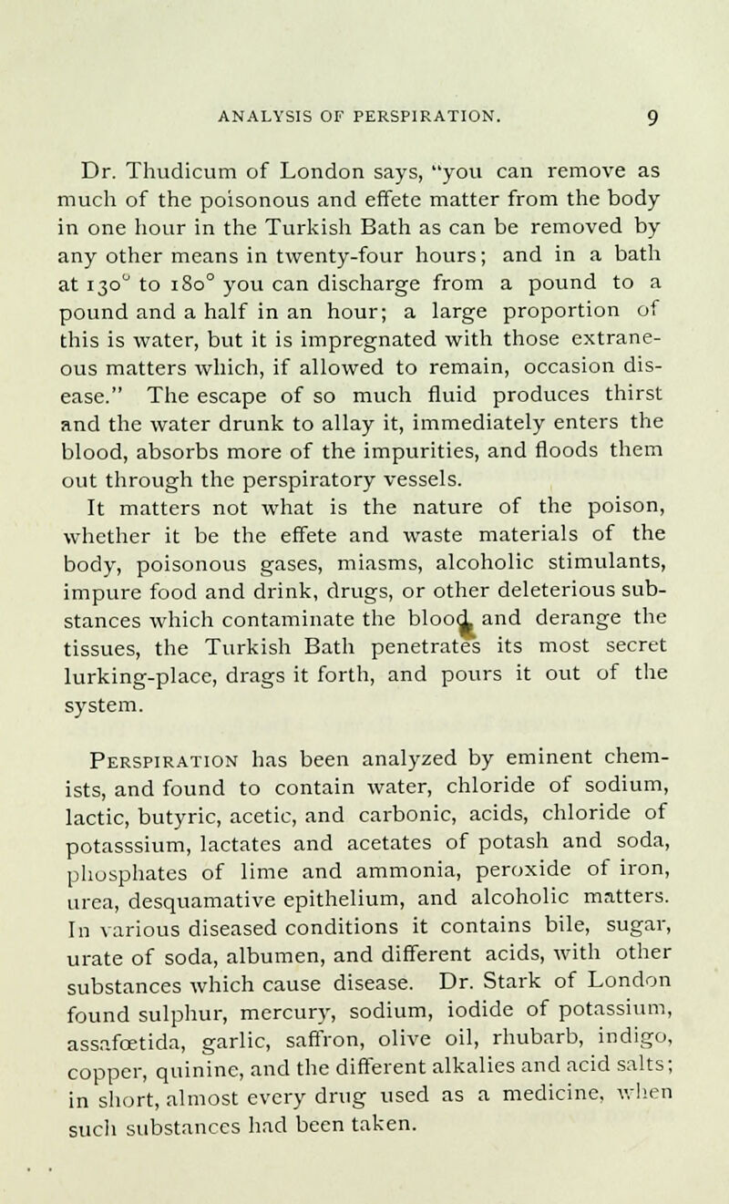 Dr. Thudicum of London says, you can remove as much of the poisonous and effete matter from the body in one hour in the Turkish Bath as can be removed by any other means in twenty-four hours; and in a bath at 130° to 1800 you can discharge from a pound to a pound and a half in an hour; a large proportion of this is water, but it is impregnated with those extrane- ous matters which, if allowed to remain, occasion dis- ease. The escape of so much fluid produces thirst and the water drunk to allay it, immediately enters the blood, absorbs more of the impurities, and floods them out through the perspiratory vessels. It matters not what is the nature of the poison, whether it be the effete and waste materials of the body, poisonous gases, miasms, alcoholic stimulants, impure food and drink, drugs, or other deleterious sub- stances which contaminate the blood and derange the tissues, the Turkish Bath penetrates its most secret lurking-place, drags it forth, and pours it out of the system. Perspiration has been analyzed by eminent chem- ists, and found to contain water, chloride of sodium, lactic, butyric, acetic, and carbonic, acids, chloride of potasssium, lactates and acetates of potash and soda, phosphates of lime and ammonia, peroxide of iron, urea, desquamative epithelium, and alcoholic matters. In various diseased conditions it contains bile, sugar, urate of soda, albumen, and different acids, with other substances which cause disease. Dr. Stark of London found sulphur, mercury, sodium, iodide of potassium, assafcetida, garlic, saffron, olive oil, rhubarb, indigo, copper, quinine, and the different alkalies and acid salts; in short, almost every drug used as a medicine, when such substances had been taken.