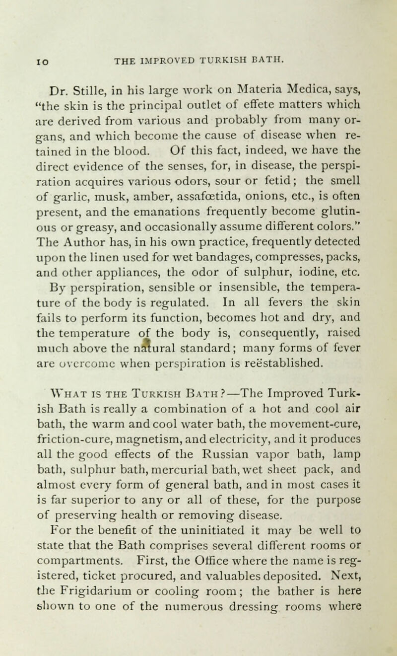 Dr. Stille, in his large work on Materia Medica, says, the skin is the principal outlet of effete matters which are derived from various and probably from many or- gans, and which become the cause of disease when re- tained in the blood. Of this fact, indeed, we have the direct evidence of the senses, for, in disease, the perspi- ration acquires various odors, sour or fetid; the smell of garlic, musk, amber, assafcetida, onions, etc., is often present, and the emanations frequently become glutin- ous or greasy, and occasionally assume different colors. The Author has, in his own practice, frequently detected upon the linen used for wet bandages, compresses, packs, and other appliances, the odor of sulphur, iodine, etc. By perspiration, sensible or insensible, the tempera- ture of the body is regulated. In all fevers the skin fails to perform its function, becomes hot and dry, and the temperature of the body is, consequently, raised much above the natural standard; many forms of fever are overcome when perspiration is reestablished. What is the Turkish Bath?—The Improved Turk- ish Bath is really a combination of a hot and cool air bath, the warm and cool water bath, the movement-cure, friction-cure, magnetism, and electricity, and it produces all the good effects of the Russian vapor bath, lamp bath, sulphur bath, mercurial bath, wet sheet pack, and almost every form of general bath, and in most cases it is far superior to any or all of these, for the purpose of preserving health or removing disease. For the benefit of the uninitiated it may be well to state that the Bath comprises several different rooms or compartments. First, the Office where the name is reg- istered, ticket procured, and valuables deposited. Next, the Frigidarium or cooling room; the bather is here shown to one of the numerous dressing rooms where