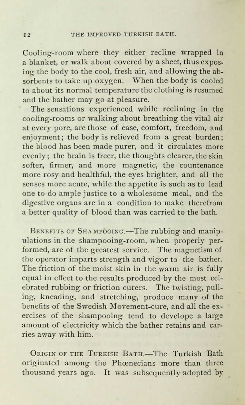 Cooling-room where they either recline wrapped in a blanket, or walk about covered by a sheet, thus expos- ing the body to the cool, fresh air, and allowing the ab- sorbents to take up oxygen. When the body is cooled to about its normal temperature the clothing is resumed and the bather may go at pleasure. The sensations experienced while reclining in the cooling-rooms or walking about breathing the vital air at every pore, are those of ease, comfort, freedom, and enjoyment; the body is relieved from a great burden; the blood has been made purer, and it circulates more evenly; the brain is freer, the thoughts clearer, the skin softer, firmer, and more magnetic, the countenance more rosy and healthful, the eyes brighter, and all the senses more acute, while the appetite is such as to lead one to do ample justice to a wholesome meal, and the digestive organs are in a condition to make therefrom a better quality of blood than was carried to the bath. Benefits of Shampooing.—The rubbing and manip- ulations in the shampooing-room, when properly per- formed, are of the greatest service. The magnetism of the operator imparts strength and vigor to the bather. The friction of the moist skin in the warm air is fully equal in effect to the results produced by the most cel- ebrated rubbing or friction curers. The twisting, pull- ing, kneading, and stretching, produce many of the benefits of the Swedish Movement-cure, and all the ex- ercises of the shampooing tend to develope a large amount of electricity which the bather retains and car- ries away with him. Origin of the Turkish Bath.—The Turkish Bath originated among the Phcenecians more than three thousand years ago. It was subsequently adopted by