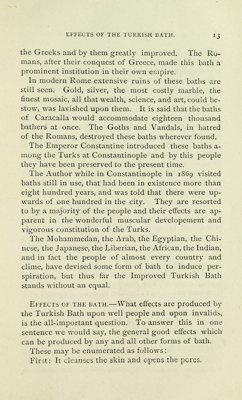 the Greeks and by them greatly improved. The Ro- mans, after their conquest of Greece, made this bath a prominent institution in their own empire. In modern Rome extensive ruins of these batlis are still seen. Gold, silver, the most costly marble, the finest mosaic, all that wealth, science, and art, could be- stow, was lavished upon them. It is said that the baths of Caracalla would accommodate eighteen thousand bathers at once. The Goths and Vandals, in hatred of the Romans, destroyed these baths wherever found. The Emperor Constantine introduced these baths a- mong the Turks at Constantinople and by this people they have been preserved to the present time. The Author while in Constantinople in 1869 visited baths still in use, that had been in existence more than eight hundred years, and was told that there were up- wards of one hundred in the city. They are resorted to by a majority of the people and their effects are ap- parent in the wonderful muscular developement and vigorous constitution of the Turks. The Mohammedan, the Arab, the Egyptian, the Chi- nese, the Japanese, the Liberian, the African, the Indian, and in fact the people of almost every country and clime, have devised some form of bath to induce per- spiration, but thus far the Improved Turkish Bath stands without an equal. Effects of the bath.—What effects are produced by the Turkish Bath upon well people and upon invalids, is the all-important question. To answer this in one sentence we would say, the general good effects which can be produced by any and all other forms of bath. These may be enumerated as follows: First: It cleanses the skin and opens the pores.