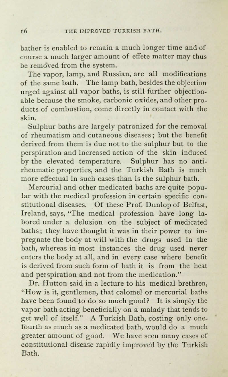 bather is enabled to remain a much longer time and of course a much larger amount of effete matter may thus be removed from the system. The vapor, lamp, and Russian, are all modifications of the same bath. The lamp bath, besides the objection urged against all vapor baths, is still further objection- able because the smoke, carbonic oxides, and other pro- ducts of combustion, come directly in contact with the skin. Sulphur baths are largely patronized for the removal of rheumatism and cutaneous diseases; but the benefit derived from them is due not to the sulphur but to the perspiration and increased action of the skin induced by the elevated temperature. Sulphur has no anti- rheumatic properties, and the Turkish Bath is much more effectual in such cases than is the sulphur bath. Mercurial and other medicated baths are quite popu- lar with the medical profession in certain specific con- stitutional diseases. Of these Prof. Dunlop of Belfast, Ireland, says, The medical profession have long la- bored under a delusion on the subject of medicated baths; they have thought it was in their power to im- pregnate the body at will with the drugs used in the bath, whereas in most instances the drug used never enters the body at all, and in every case where benefit is derived from such form of bath it is from the heat and perspiration and not from the medication. Dr. Hutton said in a lecture to his medical brethren, How is it, gentlemen, that calomel or mercurial baths have been found to do so much good? It is simply the vapor bath acting beneficially on a malady that tends to get well of itself. A Turkish Bath, costing only one- fourth as much as a medicated bath, would do a much greater amount of good. We have seen many cases of constitutional disease rapidly improved by the Turkish Bath.