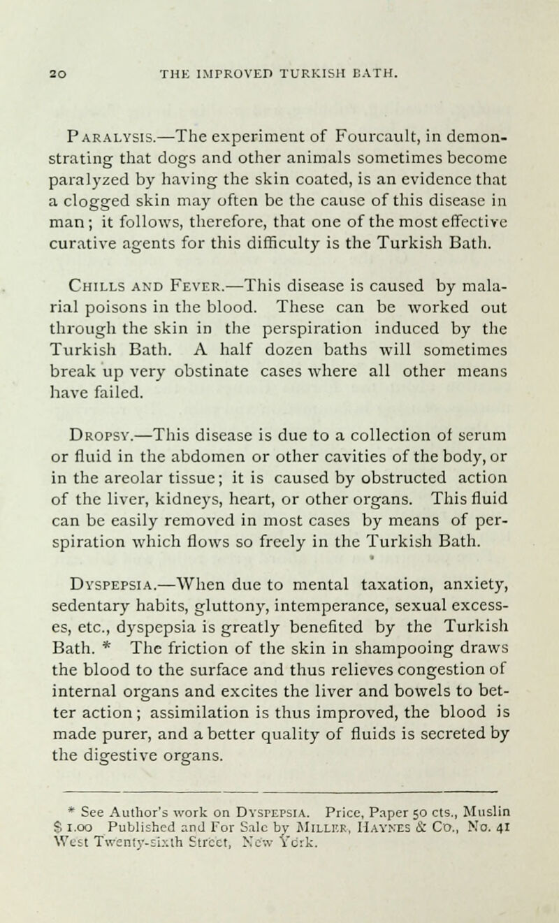 Paralysis.—The experiment of Fourcault, in demon- strating that dogs and other animals sometimes become paralyzed by having the skin coated, is an evidence that a clogged skin may often be the cause of this disease in man; it follows, therefore, that one of the most effective curative agents for this difficulty is the Turkish Bath. Chills and Fever.—This disease is caused by mala- rial poisons in the blood. These can be worked out through the skin in the perspiration induced by the Turkish Bath. A half dozen baths will sometimes break up very obstinate cases where all other means have failed. Dropsy.—This disease is due to a collection of serum or fluid in the abdomen or other cavities of the body, or in the areolar tissue; it is caused by obstructed action of the liver, kidneys, heart, or other organs. This fluid can be easily removed in most cases by means of per- spiration which flows so freely in the Turkish Bath. Dyspepsia.—When due to mental taxation, anxiety, sedentary habits, gluttony, intemperance, sexual excess- es, etc., dyspepsia is greatly benefited by the Turkish Bath. * The friction of the skin in shampooing draws the blood to the surface and thus relieves congestion of internal organs and excites the liver and bowels to bet- ter action ; assimilation is thus improved, the blood is made purer, and a better quality of fluids is secreted by the digestive organs. * See Author's work on Dyspepsia. Price, Paper 50 cts., Muslin S 1.00 Published and For Sale bv Miller, Haynes & Co., Mo. 41 West Twenty-sixth Street, Xe-.v Vcrk.