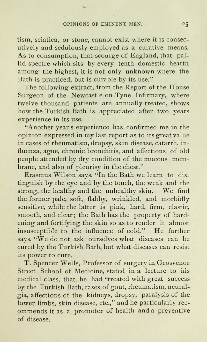 tism, sciatica, or stone, cannot exist where it is consec- utively and sedulously employed as a curative means. As to consumption, that scourge of England, that pal- lid spectre which sits by every tenth domestic hearth among the highest, it is not only unknown where the Batli is practiced, but is curable by its use. The following extract, from the Report of the House Surgeon of the Newcastle-on-Tyne Infirmary, where twelve thousand patients are annually treated, shows how the Turkish Bath is appreciated after two years experience in its use. Another year's experience has confirmed me in the opinion expressed in my last report as to its great value in cases of rheumatism, dropsy, skin disease, catarrh, in- fluenza, ague, chronic bronchitis, and affections of old people attended by dry condition of the mucous mem- brane, and also of pleurisy in the chest. Erasmus Wilson says, In the Bath we learn to dis- tinguish by the eye and by the touch, the weak and the strong, the healthy and the unhealthy skin. We find the former pale, soft, flabby, wrinkled, and morbidly sensitive, while the latter is pink, hard, firm, elastic, smooth, and clear; the Bath has the property of hard- ening and fortifying the skin so as to render it almost insusceptible to the influence of cold. He further says, We do not ask ourselves what diseases can be cured by the Turkish Bath, but what diseases can resist its power to cure. T. Spencer Wells, Professor of surgery in Grosvenor Street School of Medicine, stated in a lecture to his medical class, that he had treated with great success by the Turkish Bath, cases of gout, rheumatism, neural- gia, affections of the kidneys, dropsy, paralysis of the lower limbs, skin disease, etc., and he particularly rec- ommends it as a promoter of health and a preventive of disease.