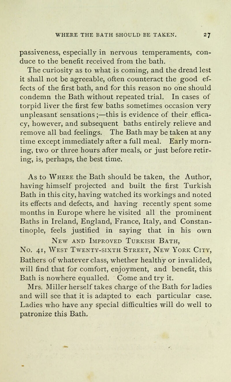 WHERE THE BATH SHOULD BE TAKEN. 2J passiveness, especially in nervous temperaments, con- duce to the benefit received from the bath. The curiosity as to what is coming, and the dread lest it shall not be agreeable, often counteract the good ef- fects of the first bath, and for this reason no one should condemn the Bath without repeated trial. In cases of torpid liver the first few baths sometimes occasion very unpleasant sensations ;—this is evidence of their effica- cy, however, and subsequent baths entirely relieve and remove all bad feelings. The Bath may be taken at any time except immediately after a full meal. Early morn- ing, two or three hours after meals, or just before retir- ing, is, perhaps, the best time. As to Where the Bath should be taken, the Author, having himself projected and built the first Turkish Bath in this city, having watched its workings and noted its effects and defects, and having recently spent some months in Europe where he visited all the prominent Baths in Ireland, England, France, Italy, and Constan- tinople, feels justified in saying that in his own New and Improved Turkish Bath, No. 41, West Twenty-sixth Street, New York City, Bathers of whatever class, whether healthy or invalided, will find that for comfort, enjoyment, and benefit, this Bath is nowhere equalled. Come and try it. Mrs. Miller herself takes charge of the Bath for ladies and will see that it is adapted to each particular case. Ladies who have any special difficulties will do well to patronize this Bath.