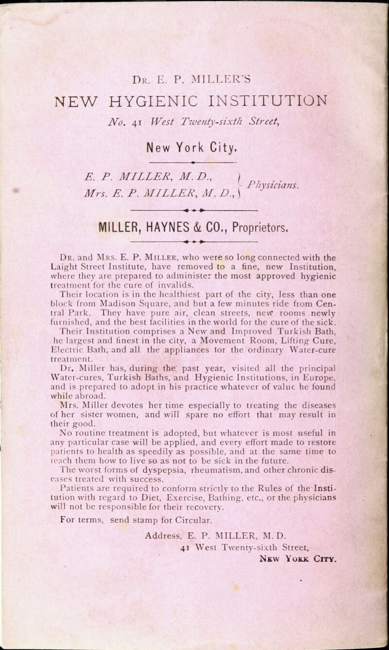 Dr. E. P. MILLER'S NEW HYGIENIC INSTITUTION No. 41 West Twenty-sixth Street, New York City. E. P. MILLER, M.D., \ Mrs. E. P. MILLER, M. D., \ Physicians. MILLER, HAYNES&CO., Proprietors. Dr. and Mrs. E. P. Miller, who were so long connected with the Laight Street Institute, have removed to a fine, new Institution, where they are prepared to administer the most approved hygienic treatment for the cure of invalids. Their location is in the healthiest part of the city, less than one block from Madison Square, and but a few minutes ride from Cen- tral Park. They have pure air, clean streets, new rooms newly furnished, and the best facilities in the world for the cure of the sick. Their Institution comprises a New and Improved Turkish Bath, he largest and finest in the city, a Movement Room, Lilting Cure, Electric Hath, and all the appliances lor the ordinary Water-cure treatment. Dr. Miller has, during the past year, visited all the principal Water-cures, Turkish Baths, and Hygienic Institutions, in Europe, and is prepared to adopt in his practice whatever of value he found while abroad. Mrs. Miller devotes her time especially to treating the diseases of her sister women, and will spare no effort that may result in their good. No routine treatment is adopted, but whatever is most useful in any particular case will be applied, and every effort made to restore patients to health as speedily as possible, and at the same time to leach them how to live so as not to be sick in the future. The worst forms of dyspepsia, rheumatism, and other chronic dis- eases treated with success. Patients are required to conform strictly to the Rules of the Insti- tution with regard to Diet, Exercise, Bathing, etc., or the physicians will not be responsible for their recovery. For terms, send stamp for Circular. Address, E. P. MILLER, M. D. 41 West Twenty-sixth Street, Nbw York City.