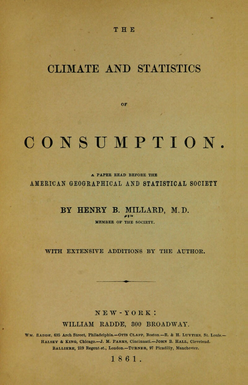 THE CLIMATE AND STATISTICS CONSUMPTION. A. PAPER READ BEFORE THE AMERICAN GEOGRAPHICAL AND STATISTICAL SOCIETY BY HENRY B. MILLARD, M.D. MEMBER OF THE SOCIETY. WITH EXTENSIVE ADDITIONS BY THE AUTHOR. NEW - YORK : WILLIAM RADDE, 300 BROADWAY. Wm, Radde, 635 Arch Street, Philadelphia.—OTIS CLAPP, Boston.—R. ii H. Luyties, St, I.oulf.- Mai.sev ii Kino, Chicago.—J. M. 1'arks, Cincinnati.—Joh^ B. Hall, Cleveland. BALLIEKE, 219 Regent-Bt., London.—TURNER, 97 Picadilly, Manchester.