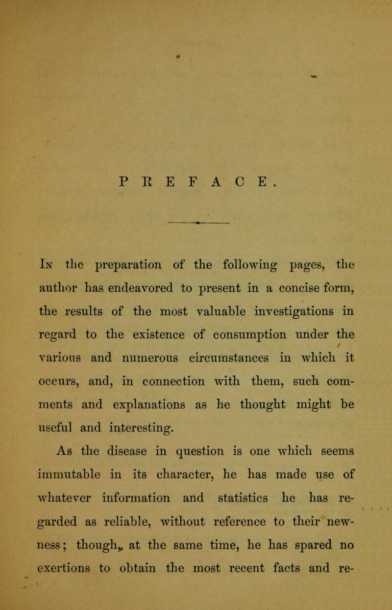 PREFACE. In the preparation of the following pages, the author has endeavored to present in a concise form, the results of the most valuable investigations in regard to the existence of consumption under the various and numerous circumstances in which it occurs, and, in connection with them, such com- ments and explanations as he thought might be useful and interesting. As the disease in question is one which seems immutable in its character, he has made use of whatever information and statistics he has re- garded as reliable, without reference to their new- ness; though,, at the same time, he has spared no exertions to obtain the most recent facts and re-