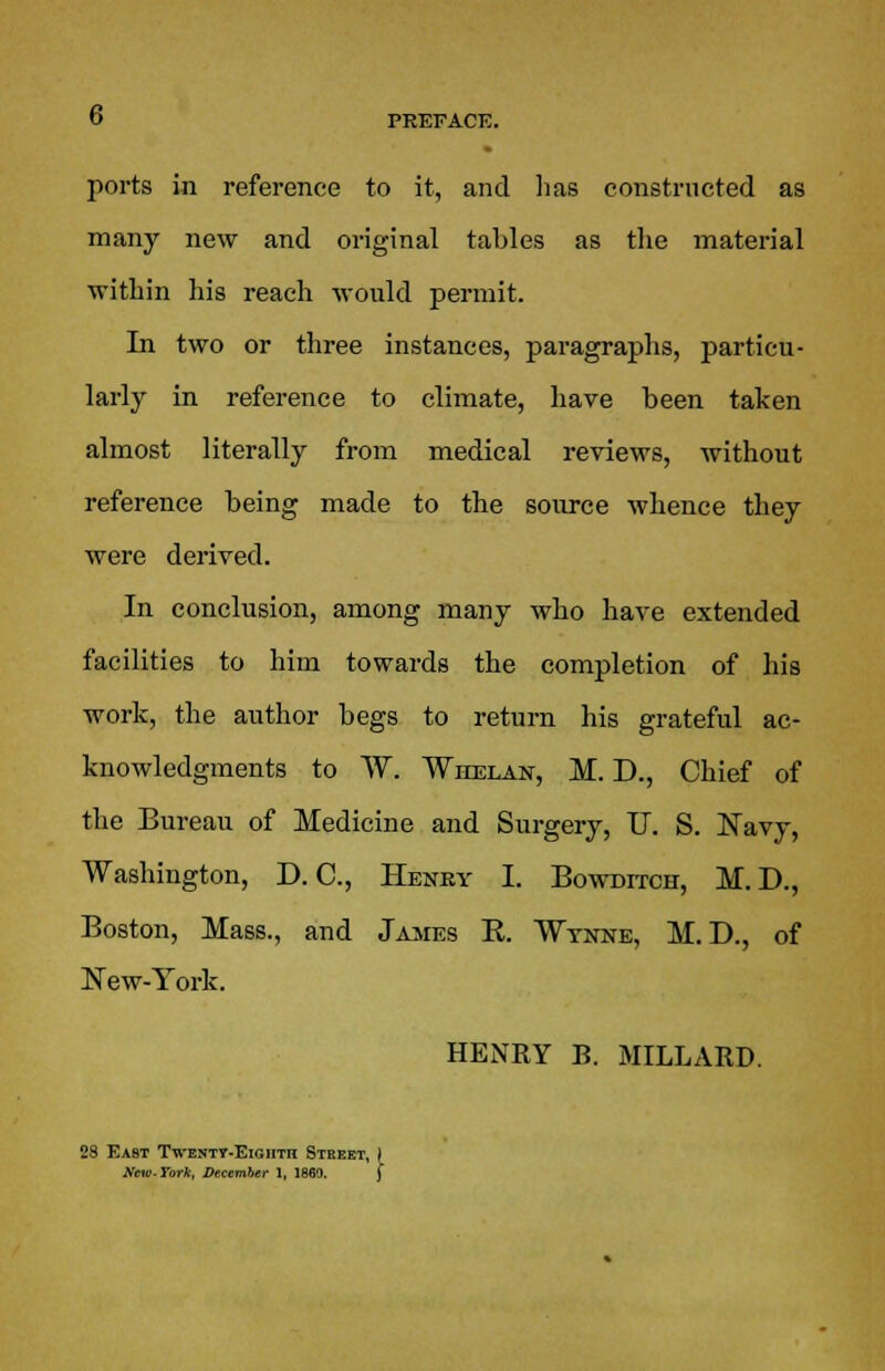 ports in reference to it, and lias constructed as many new and original tables as the material within his reach would permit. In two or three instances, paragraphs, particu- larly in reference to climate, have been taken almost literally from medical reviews, without reference being made to the source whence they were derived. In conclusion, among many who have extended facilities to him towards the completion of his work, the author begs to return his grateful ac- knowledgments to W. Whelan, M. D., Chief of the Bureau of Medicine and Surgery, U. S. Navy, Washington, D. C, Henky I. Bowditch, M.D., Boston, Mass., and James R. Wynne, M. D., of New-York. HENRY B. MILLARD. 29 Kast Twentt-Eightr Street, yew-Tork, December 1, 1869.