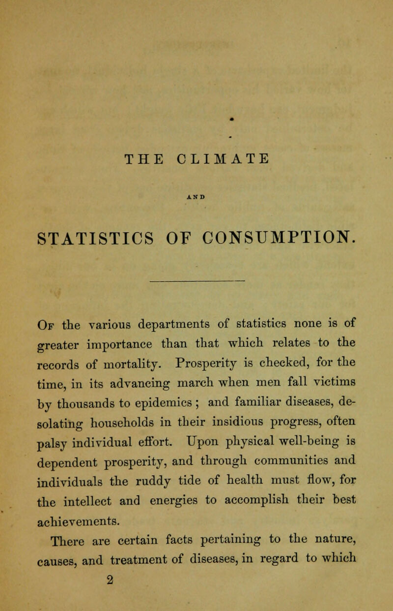 THE CLIMATE STATISTICS OF CONSUMPTION. Of the various departments of statistics none is of greater importance than that which relates to the records of mortality. Prosperity is checked, for the time, in its advancing march when men fall victims by thousands to epidemics; and familiar diseases, de- solating households in their insidious progress, often palsy individual effort. Upon physical well-being is dependent prosperity, and through communities and individuals the ruddy tide of health must flow, for the intellect and energies to accomplish their best achievements. There are certain facts pertaining to the nature, causes, and treatment of diseases, in regard to which