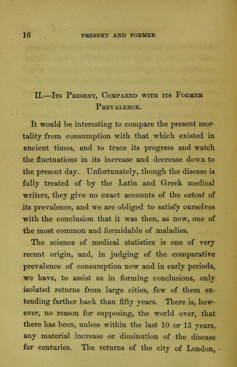 II.—Its Present, Compared with its Former Prevalence. It would be interesting to compare the present mor- tality from consumption with that which existed in ancient times, and to trace its progress and watch the fluctuations in its increase and decrease down to the present day. Unfortunately, though the disease is fully treated of by the Latin and Greek medical writers, they give no exact accounts of the extent of its prevalence, and we are obliged to satisfy ourselves with the conclusion that it was then, as now, one of the most common and formidable of maladies. The science of medical statistics is one of very recent origin, and, in judging of the comparative prevalence of consumption now and in early periods, we have, to assist us in forming conclusions, only isolated returns from large cities, few of them ex- tending farther back than fifty years. There is, how- ever, no reason for supposing, the world over, that there has been, unless within the last 10 or 15 years, any material increase or diminution of the disease for centuries. The returns of the city of London,