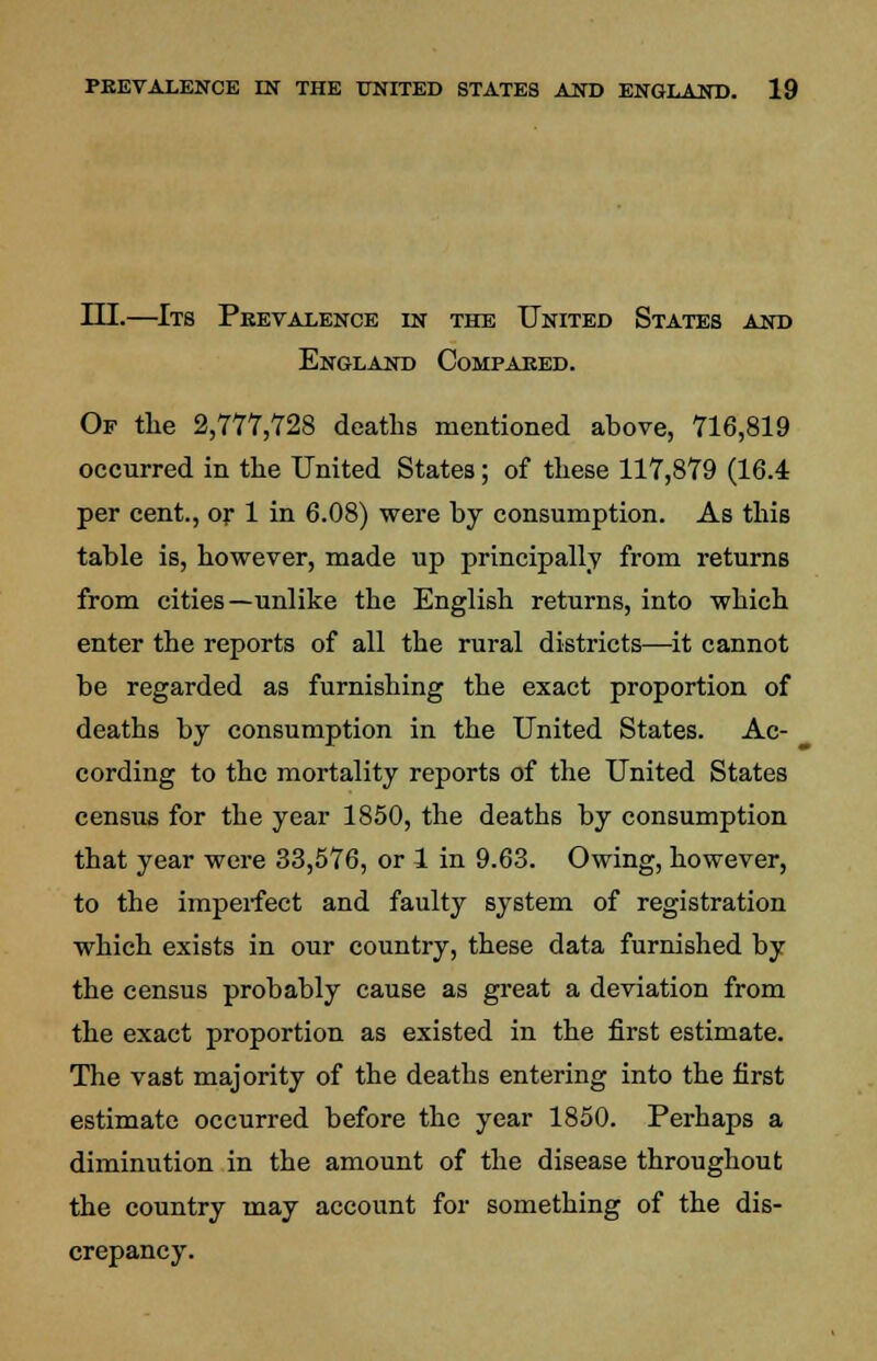 III.—Its Prevalence in the United States and England Compared. Of the 2,777,728 deaths mentioned above, 716,819 occurred in the United States; of these 117,879 (16.4 per cent., or 1 in 6.08) were by consumption. As this table is, however, made up principally from returns from cities—unlike the English returns, into which enter the reports of all the rural districts—it cannot be regarded as furnishing the exact proportion of deaths by consumption in the United States. Ac- cording to the mortality reports of the United States census for the year 1850, the deaths by consumption that year were 33,576, or 1 in 9.63. Owing, however, to the imperfect and faulty system of registration which exists in our country, these data furnished by the census probably cause as great a deviation from the exact proportion as existed in the first estimate. The vast majority of the deaths entering into the first estimate occurred before the year 1850. Perhaps a diminution in the amount of the disease throughout the country may account for something of the dis- crepancy.