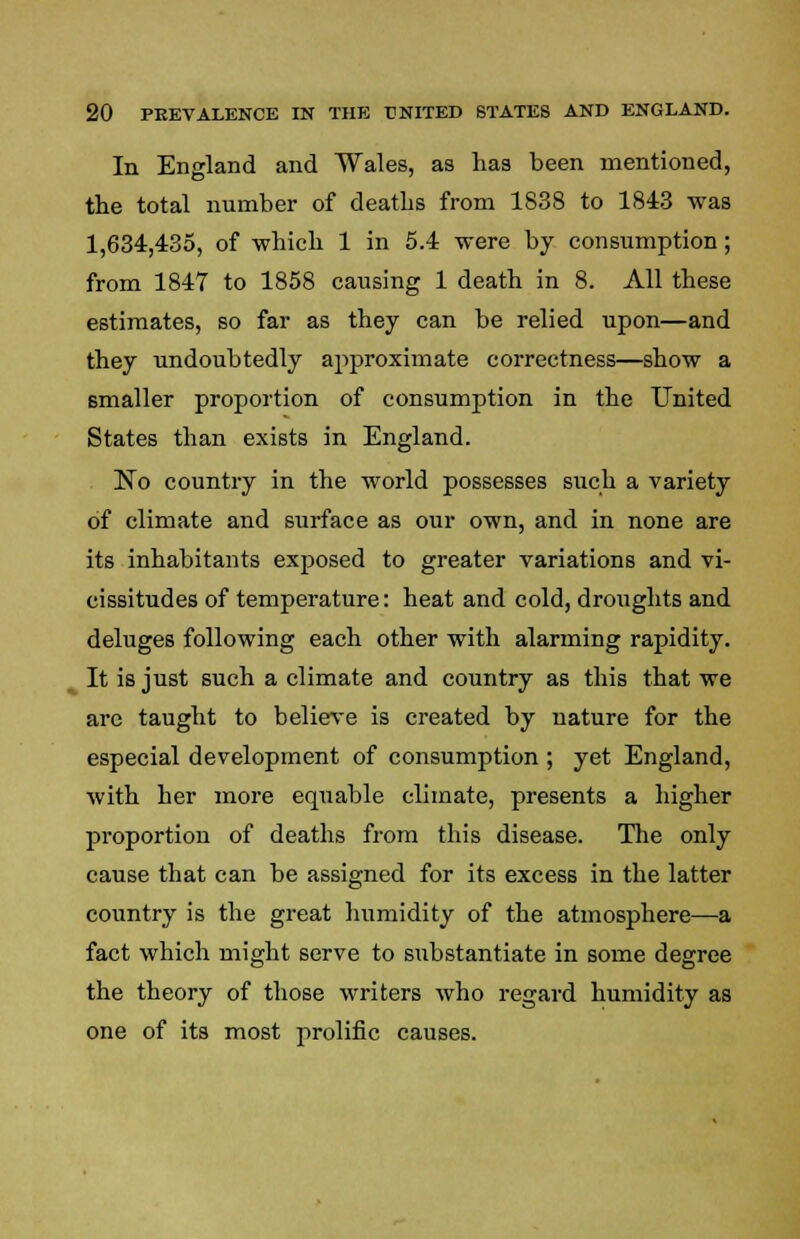 In England and Wales, as has been mentioned, the total number of deaths from 1838 to 1843 was 1,634,435, of which 1 in 5.4 were by consumption; from 1847 to 1858 causing 1 death in 8. All these estimates, so far as they can be relied upon—and they undoubtedly approximate correctness—show a smaller proportion of consumption in the United States than exists in England. No country in the world possesses such a variety of climate and surface as our own, and in none are its inhabitants exposed to greater variations and vi- cissitudes of temperature: heat and cold, droughts and deluges following each other with alarming rapidity. It is just such a climate and country as this that we are taught to believe is created by nature for the especial development of consumption ; yet England, with her more equable climate, presents a higher proportion of deaths from this disease. The only cause that can be assigned for its excess in the latter country is the great humidity of the atmosphere—a fact which might serve to substantiate in some degree the theory of those writers who regard humidity as one of its most prolific causes.