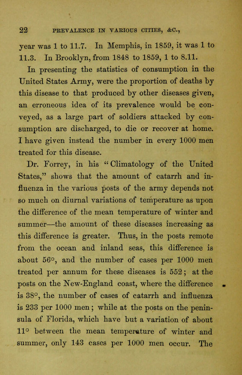 year was 1 to 11.7. In Memphis, in 1859, it was 1 to 11.3. In Brooklyn, from 1848 to 1859, 1 to 8.11. In presenting the statistics of consumption in the United States Army, were the proportion of deaths by this disease to that produced by other diseases given, an erroneous idea of its prevalence would be con- veyed, as a large part of soldiers attacked by con- sumption are discharged, to die or recover at home. I have given instead the number in every 1000 men treated for this disease. Dr. Forrey, in his  Climatology of the United States, shows that the amount of catarrh and in- fluenza in the various posts of the army depends not so much on diurnal variations of temperature as upon the difference of the mean temperature of winter and summer—the amount of these diseases increasing as this difference is greater. Thus, in the posts remote from the ocean and inland seas, this difference is about 56°, and the number of cases per 1000 men treated per annum for these diseases is 552; at the posts on the New-England coast, where the difference is 38°, the number of cases of catarrh and influenza is 233 per 1000 men; while at the posts on the penin- sula of Florida, which have but a variation of about 11° between the mean temperature of winter and summer, only 143 cases per 1000 men occur. The