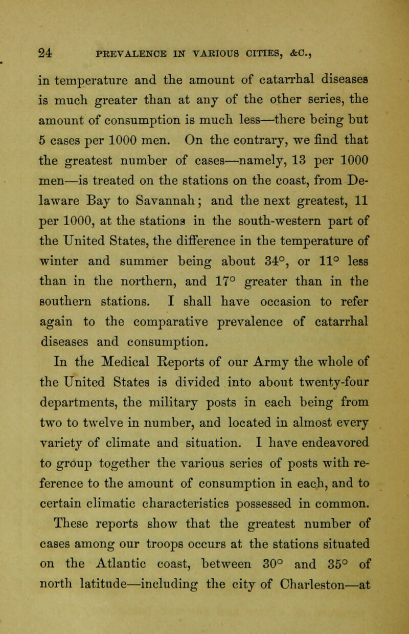 in temperature and the amount of catarrhal diseases is much greater than at any of the other series, the amount of consumption is much less—there heing but 5 cases per 1000 men. On the contrary, we find that the greatest number of cases—namely, 13 per 1000 men—is treated on the stations on the coast, from De- laware Bay to Savannah; and the next greatest, 11 per 1000, at the stations in the south-western part of the United States, the difference in the temperature of winter and summer being about 34°, or 11° less than in the northern, and 17° greater than in the southern stations. I shall have occasion to refer again to the comparative prevalence of catarrhal diseases and consumption. In the Medical Reports of our Army the whole of the United States is divided into about twenty-four departments, the military posts in each being from two to twelve in number, and located in almost every variety of climate and situation. 1 have endeavored to group together the various series of posts with re- ference to the amount of consumption in each, and to certain climatic characteristics possessed in common. These reports show that the greatest number of cases among our troops occurs at the stations situated on the Atlantic coast, between 30° and 35° of north latitude—including the city of Charleston—at