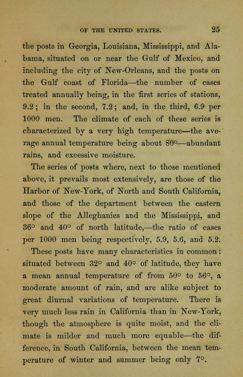 the posts in Georgia, Louisiana, Mississippi, and Ala- bama, situated on or near the Gulf of Mexico, and including the city of New-Orleans, and the posts on the Gulf coast of Florida—the number of cases treated annually being, in the first series of stations, 9.2; in the second, 7.2; and, in the third, 6.9 per 1000 men. The climate of each of these series is characterized by a very high temperature—the ave- rage annual temperature being about 80°—abundant rains, and excessive moisture. The series of posts where, next to those mentioned above, it prevails most extensively, are those of the Harbor of New-York, of North and South California, and those of the department between the eastern slope of the Alleghanies and the Mississippi, and 36° and 40° of north latitude,—the ratio of cases per 1000 men being respectively, 5.9, 5.6, and 5.2. These posts have many characteristics in common : situated between 32° and 40° of latitude, they have a mean annual temperature of from 50° to 56°, a moderate amount of rain, and are alike subject to great diurnal variations of temperature. There is very much less rain in California than in New-York, though the atmosphere is quite moist, and the cli- mate is milder and much more equable—the dif- ference, in South California, between the mean tem- perature of winter and summer being only 7°.