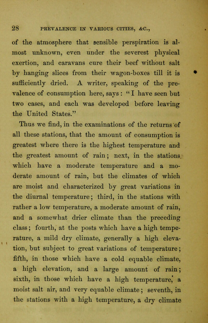 of the atmosphere that sensible perspiration is al- most unknown, even under the severest physical exertion, and caravans cure their beef without salt by hanging slices from their wagon-boxes till it is sufficiently dried. A writer, speaking of the pre- valence of consumption here, says :  I have seen but two cases, and each was developed before leaving the United States. Thus we find, in the examinations of the returns of all these stations, that the amount of consumption is greatest where there is the highest temperature and the greatest amount of rain; next, in the stations, which have a moderate temperature and a mo- derate amount of rain, but the climates of which are moist and characterized by great variations in the diurnal temperature; third, in the stations with rather a low temperature, a moderate amount of rain, and a somewhat drier climate than the preceding class; fourth, at the posts which have a high tempe- rature, a mild dry climate, generally a high eleva- tion, but subject to great variations of temperature; fifth, in those which have a cold equable climate, a high elevation, and a large amount of rain; sixth, in those which have a high temperature,' a moist salt air, and very equable climate; seventh, in the stations with a high temperature, a dry climate