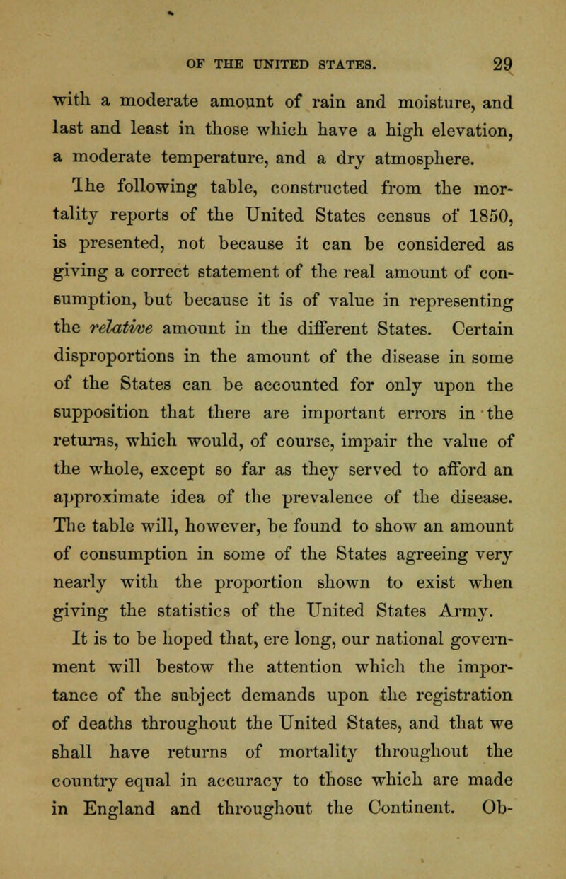 ■with a moderate amount of rain and moisture, and last and least in those which have a high elevation, a moderate temperature, and a dry atmosphere. Ihe following table, constructed from the mor- tality reports of the United States census of 1850, is presented, not because it can be considered as giving a correct statement of the real amount of con- sumption, but because it is of value in representing the relative amount in the different States. Certain disproportions in the amount of the disease in some of the States can be accounted for only upon the supposition that there are important errors in the returns, which would, of course, impair the value of the whole, except so far as they served to afford an approximate idea of the prevalence of the disease. The table will, however, be found to show an amount of consumption in some of the States agreeing very nearly with the proportion shown to exist when giving the statistics of the United States Army. It is to be hoped that, ere long, our national govern- ment will bestow the attention which the impor- tance of the subject demands upon the registration of deaths throughout the United States, and that we shall have returns of mortality throughout the country equal in accuracy to those which are made in England and throughout the Continent. Ob-