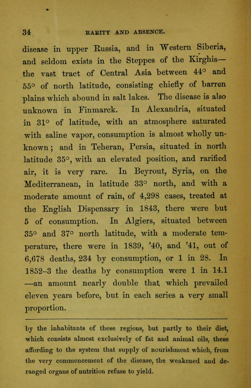34: EAEITT AND ABSENCE. disease in upper Russia, and in Western Siberia, and seldom exists in the Steppes of the Kirghis— the vast tract of Central Asia between 44° and 55° of north latitude, consisting chiefly of barren plains which abound in salt lakes. The disease is also unknown in Finmarck. In Alexandria, situated in 31° of latitude, with an atmosphere saturated with saline vapor, consumption is almost wholly un- known ; and in Teheran, Persia, situated in north latitude 35°, with an elevated position, and rarified air, it is very rare. In Beyrout, Syria, on the Mediterranean, in latitude 33° north, and with a moderate amount of rain, of 4,298 cases, treated at the English Dispensary in 1843, there were but 5 of consumption. In Algiers, situated between 35° and 37° north latitude, with a moderate tem- perature, there were in 1839, '40, and '41, out of 6,678 deaths, 234 by consumption, or 1 in 28. In 1852-3 the deaths by consumption were 1 in 14.1 —an amount nearly double that which prevailed eleven years before, but in each series a very small proportion. by the inhabitants of these regions, but partly to their diet, which consists almost exclusively of fat and animal oils, these affording to the system that supply of nourishment which, from the very commencement of the disease, the weakened and de- ranged organs of nutrition refuse to yield.