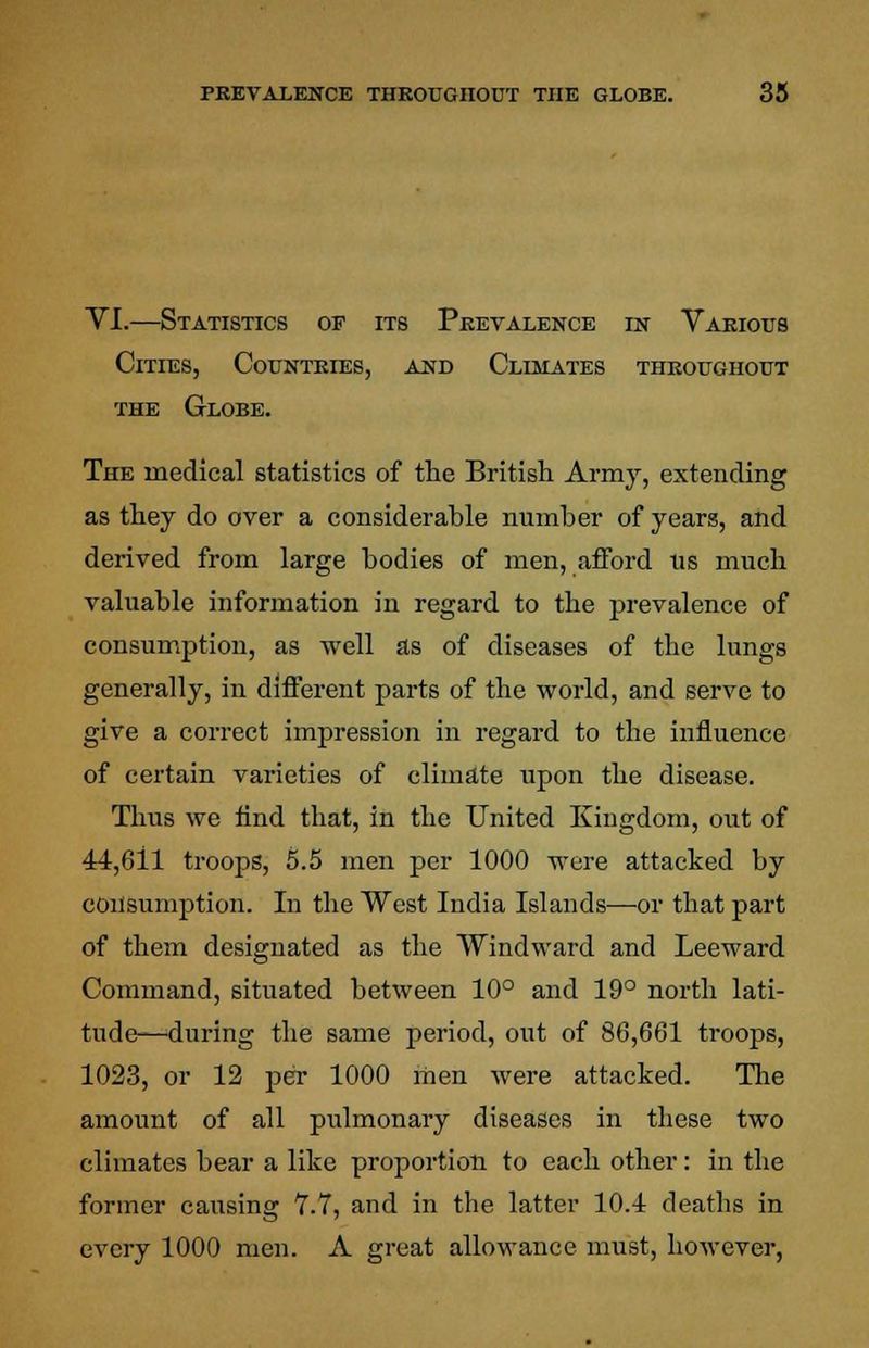 VI.—Statistics of its Prevalence in Various Cities, Countries, and Climates throughout the Globe. The medical statistics of the British Army, extending as they do over a considerable number of years, and derived from large bodies of men, afford us much valuable information in regard to the prevalence of consumption, as Avell as of diseases of the lungs generally, in different parts of the world, and serve to give a correct impression in regard to the influence of certain varieties of climate upon the disease. Thus we find that, in the United Kingdom, out of 44,611 troops, 5.5 men per 1000 were attacked by consumption. In the West India Islands—or that part of them designated as the Windward and Leeward Command, situated between 10° and 19° north lati- tude—during the same period, out of 86,661 troops, 1023, or 12 per 1000 men were attacked. The amount of all pulmonary diseases in these two climates bear a like proportion to each other: in the former causing 7.7, and in the latter 10.4 deaths in every 1000 men. A great allowance must, however,