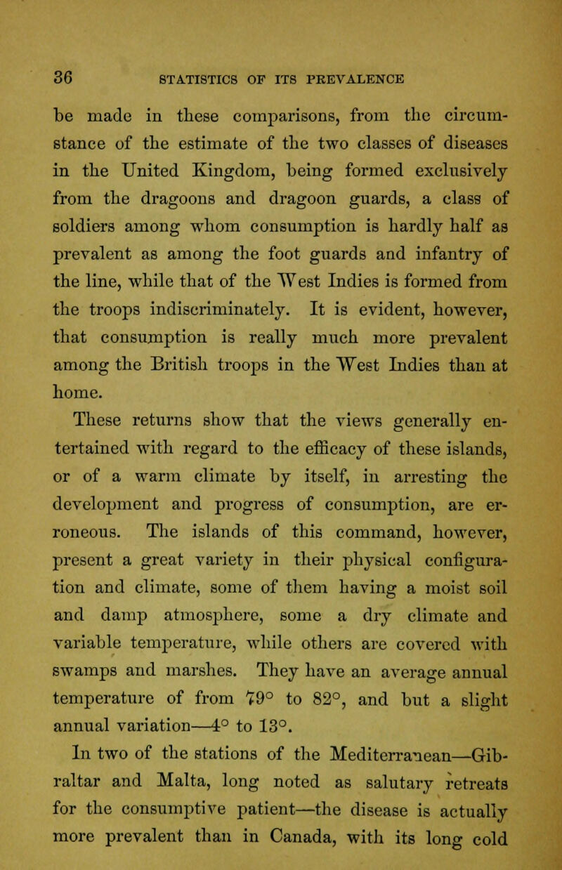 be made in these comparisons, from the circum- stance of the estimate of the two classes of diseases in the United Kingdom, being formed exclusively from the dragoons and dragoon guards, a class of soldiers among whom consumption is hardly half as prevalent as among the foot guards and infantry of the line, while that of the West Indies is formed from the troops indiscriminately. It is evident, however, that consumption is really much more prevalent among the British troops in the West Indies than at home. These returns show that the views generally en- tertained with regard to the efficacy of these islands, or of a warm climate by itself, in arresting the development and progress of consumption, are er- roneous. The islands of this command, however, present a great variety in their physical configura- tion and climate, some of them having a moist soil and damp atmosphere, some a dry climate and variable temperature, while others are covered with swamps and marshes. They have an average annual temperature of from 19° to 82°, and but a slight annual variation—4° to 13°. In two of the stations of the Mediterranean—Gib- raltar and Malta, long noted as salutary retreats for the consumptive patient—the disease is actually more prevalent than in Canada, with its long cold