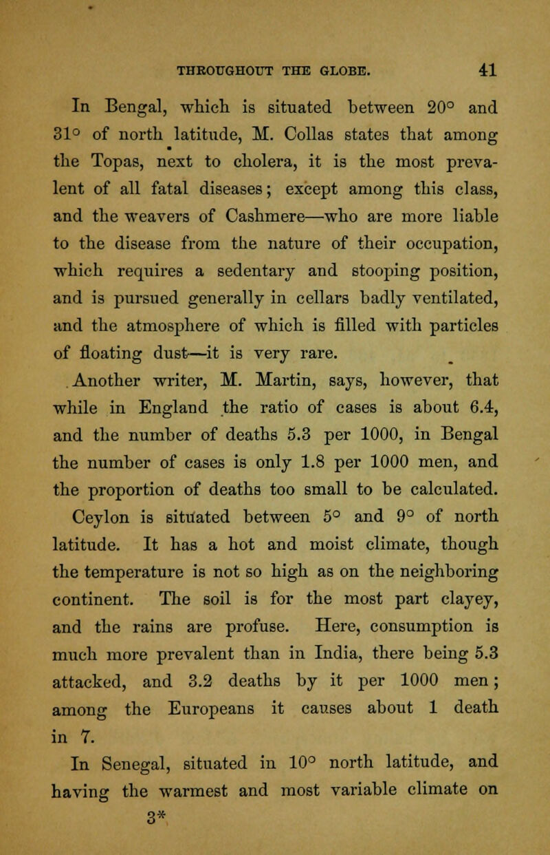 In Bengal, which is situated between 20° and 31° of north latitude, M. Collas states that among the Topas, next to cholera, it is the most preva- lent of all fatal diseases; except among this class, and the weavers of Cashmere—who are more liable to the disease from the nature of their occupation, which requires a sedentary and stooping position, and is pursued generally in cellars badly ventilated, and the atmosphere of which is filled with particles of floating dust—it is very rare. Another writer, M. Martin, says, however, that while in England the ratio of cases is about 6.4, and the number of deaths 5.3 per 1000, in Bengal the number of cases is only 1.8 per 1000 men, and the proportion of deaths too small to be calculated. Ceylon is situated between 5° and 9° of north latitude. It has a hot and moist climate, though the temperature is not so high as on the neighboring continent. The soil is for the most part clayey, and the rains are profuse. Here, consumption is much more prevalent than in India, there being 5.3 attacked, and 3.2 deaths by it per 1000 men; among the Europeans it causes about 1 death in 7. In Senegal, situated in 10° north latitude, and having the warmest and most variable climate on 3*