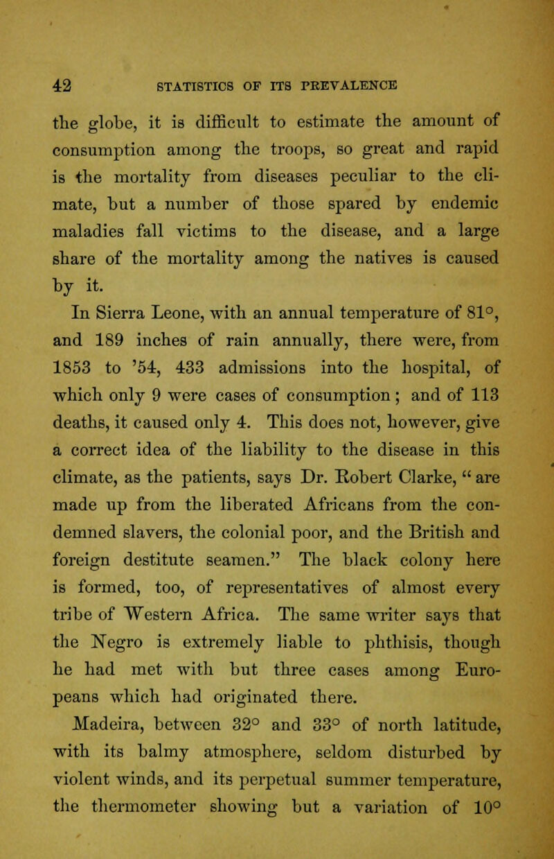 the globe, it is difficult to estimate the amount of consumption among the troops, so great and rapid is the mortality from diseases peculiar to the cli- mate, hut a number of those spared by endemic maladies fall victims to the disease, and a large share of the mortality among the natives is caused by it. In Sierra Leone, with an annual temperature of 81°, and 189 inches of rain annually, there were, from 1853 to '54, 433 admissions into the hospital, of which only 9 were cases of consumption ; and of 113 deaths, it caused only 4. This does not, however, give a correct idea of the liability to the disease in this climate, as the patients, says Dr. Robert Clarke,  are made up from the liberated Africans from the con- demned slavers, the colonial poor, and the British and foreign destitute seamen. The black colony here is formed, too, of representatives of almost every tribe of Western Africa. The same writer says that the Negro is extremely liable to phthisis, though he had met with but three cases among Euro- peans which had originated there. Madeira, between 32° and 33° of north latitude, with its balmy atmosphere, seldom disturbed by violent winds, and its perpetual summer temperature, the thermometer showing but a variation of 10°