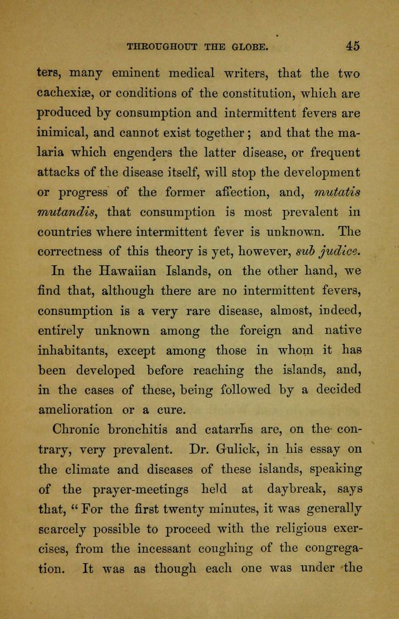 ters, many eminent medical writers, that the two cachexia?, or conditions of the constitution, which are produced by consumption and intermittent fevers are inimical, and cannot exist together; aDd that the ma- laria which engenders the latter disease, or frequent attacks of the disease itself, will stop the development or progress of the former affection, and, mutatis mutandis, that consumption is most prevalent in countries where intermittent fever is unknown. The correctness of this theory is yet, however, sub judice. In the Hawaiian Islands, on the other hand, we find that, although there are no intermittent fevers, consumption is a very rare disease, almost, indeed, entirely unknown among the foreign and native inhabitants, except among those in whom it has been developed before reaching the islands, and, in the cases of these, being followed by a decided amelioration or a cure. Chronic bronchitis and catarrhs are, on the- con- trary, very prevalent. Dr. Gulick, in his essay on the climate and diseases of these islands, speaking of the prayer-meetings held at daybreak, says that,  For the first twenty minutes, it was generally scarcely possible to proceed with the religious exer- cises, from the incessant coughing of the congrega- tion. It was as though each one was under the