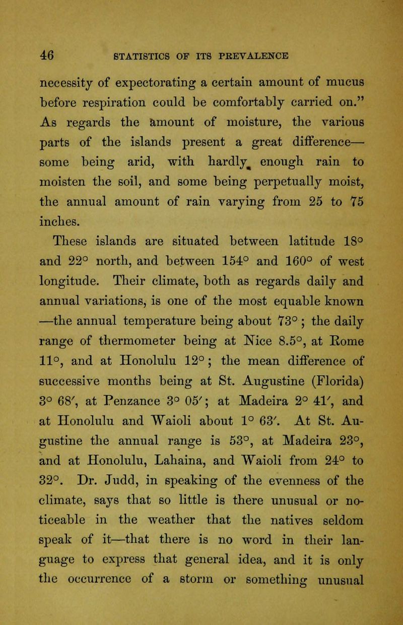 necessity of expectorating a certain amount of mucus before respiration could be comfortably carried on. As regards the amount of moisture, the various parts of the islands present a great difference— some being arid, with hardly^ enough rain to moisten the soil, and some being perpetually moist, the annual amount of rain varying from 25 to 75 inches. These islands are situated between latitude 18° and 22° north, and between 154° and 160° of west longitude. Their climate, both as regards daily and annual variations, is one of the most equable known —the annual temperature being about 73° ; the daily range of thermometer being at Nice 8.5°, at Home 11°, and at Honolulu 12°; the mean difference of successive months being at St. Augustine (Florida) 3° 68', at Penzance 3° 05'; at Madeira 2° 41', and at Honolulu and Waioli about 1° 63'. At St. Au- gustine the annual range is 53°, at Madeira 23°, and at Honolulu, Lahaina, and Waioli from 24° to 32°. Dr. Judd, in speaking of the evenness of the climate, says that so little is there unusual or no- ticeable in the weather that the natives seldom speak of it—that there is no word in their lan- guage to express that general idea, and it is only the occurrence of a storm or something unusual