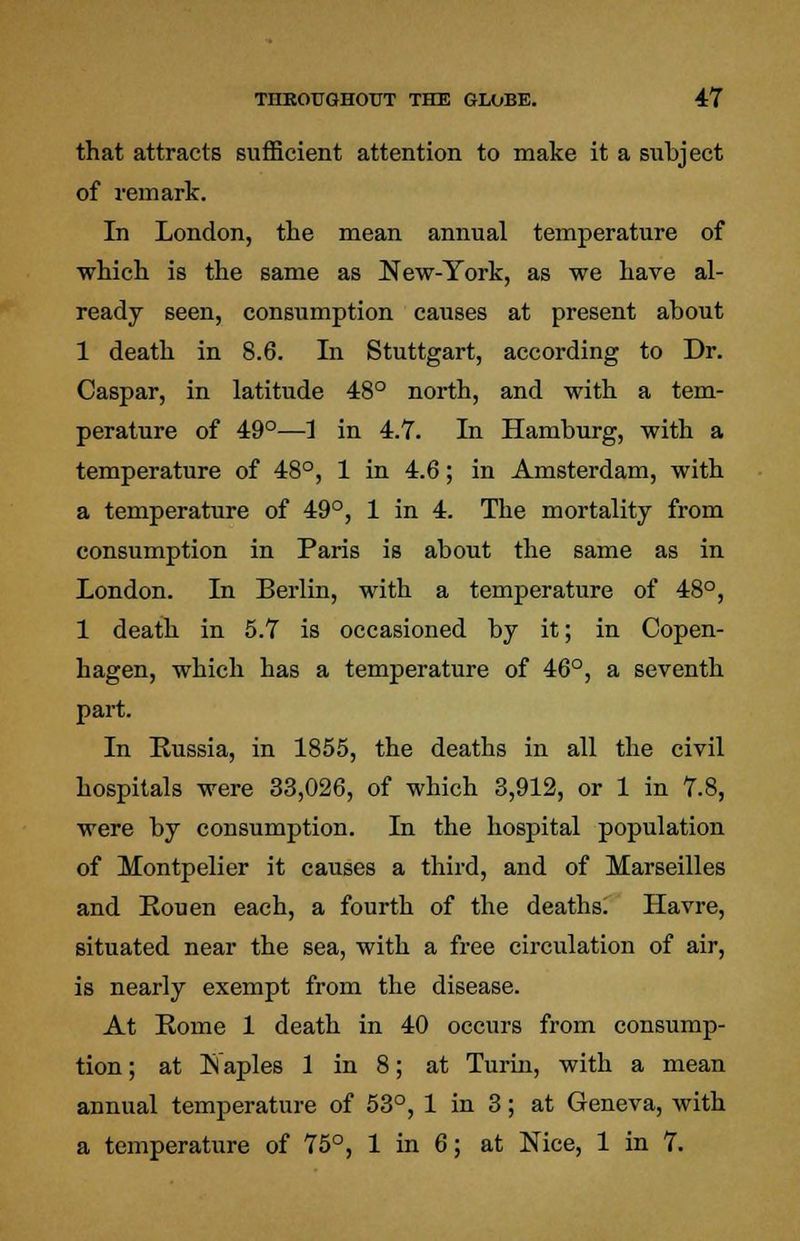 that attracts sufficient attention to make it a subject of remark. In London, the mean annual temperature of which is the same as New-York, as we have al- ready seen, consumption causes at present about 1 death in 8.6. In Stuttgart, according to Dr. Caspar, in latitude 48° north, and with a tem- perature of 49°—1 in 4.7. In Hamburg, with a temperature of 48°, 1 in 4.6; in Amsterdam, with a temperature of 49°, 1 in 4. The mortality from consumption in Paris is about the same as in London. In Berlin, with a temperature of 48°, 1 death in 5.7 is occasioned by it; in Copen- hagen, which has a temperature of 46°, a seventh part. In Russia, in 1855, the deaths in all the civil hospitals were 33,026, of which 3,912, or 1 in 7.8, were by consumption. In the hospital population of Montpelier it causes a third, and of Marseilles and Rouen each, a fourth of the deaths. Havre, situated near the sea, with a free circulation of air, is nearly exempt from the disease. At Rome 1 death in 40 occurs from consump- tion ; at Naples 1 in 8; at Turin, with a mean annual temperature of 53°, 1 in 3; at Geneva, with a temperature of 75°, 1 in 6; at Nice, 1 in 7.