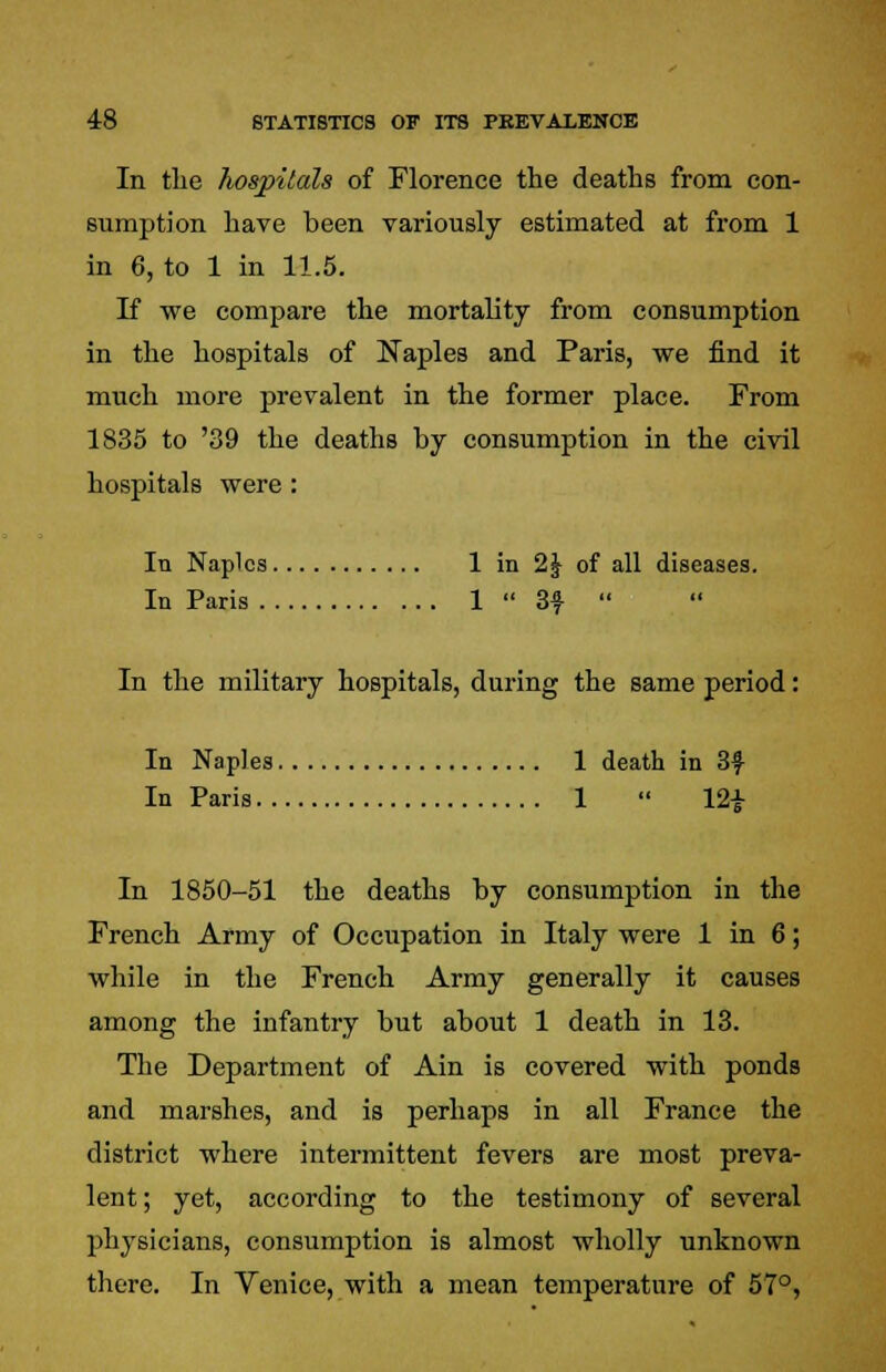 In the hospitals of Florence the deaths from con- sumption have been variously estimated at from 1 in 6, to 1 in 11.5. If we compare the mortality from consumption in the hospitals of Naples and Paris, we find it much more prevalent in the former place. From 1835 to '39 the deaths by consumption in the civil hospitals were: Iti Naples 1 in 2\ of all diseases. In Paris 1  3f  In the military hospitals, during the same period: In Naples 1 death in 3f In Paris 1  12£ In 1850-51 the deaths by consumption in the French Army of Occupation in Italy were 1 in 6; while in the French Army generally it causes among the infantry but about 1 death in 13. The Department of Ain is covered with ponds and marshes, and is perhaps in all France the district where intermittent fevers are most preva- lent; yet, according to the testimony of several physicians, consumption is almost wholly unknown there. In Venice, with a mean temperature of 57°,