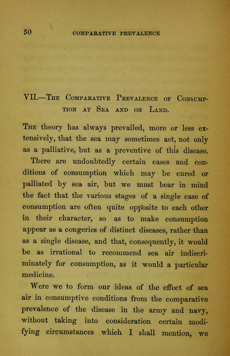 VII.—The Comparative Prevalence of Consump- tion at Sea and on Land. The theory has always prevailed, more or less ex- tensively, that the sea may sometimes act, not only as a palliative, hut as a preventive of this disease. There are undoubtedly certain cases and con- ditions of consumption which may he cured or palliated by sea air, but we must bear in mind the fact that the various stages of a single case of consumption are often quite opposite to each other in their character, so as to make consumption appear as a congeries of distinct diseases, rather than as a single disease, and that, consequently, it would be as irrational to recommend sea air indiscri- minately for consumption, as it would a particular medicine. Were we to form our ideas of the effect of sea air in consumptive conditions from the comparative prevalence of the disease in the army and navy, without taking into consideration certain modi- fying circumstances which I shall mention, we