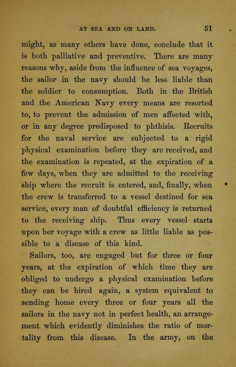 might, as many others have done, conclude that it is both palliative and preventive. There are many reasons why, aside from the influence of sea voyages, the sailor in the navy should be less liable than the soldier to consumption. Both in the British and the American Navy every means are resorted to, to prevent the admission of men affected with, or in any degree predisposed to phthisis. Recruits for the naval service are subjected to a rigid physical examination before they are received, and the examination is repeated, at the expiration of a few days, when they are admitted to the receiving ship where the recruit is entered, and, finally, when the crew is transferred to a vessel destined for sea service, every man of doubtful efficiency is returned to the receiving ship. Thus every vessel starts upon her voyage with a crew as little liable as pos- sible to a disease of this kind. Sailors, too, are engaged but for three or four years, at the expiration of which time they are obliged to undergo a physical examination before they can be hired again, a system equivalent to sending home every three or four years all the sailors in the navy not in perfect health, an arrange- ment which evidently diminishes the ratio of mor- tality from this disease. In the army, on the