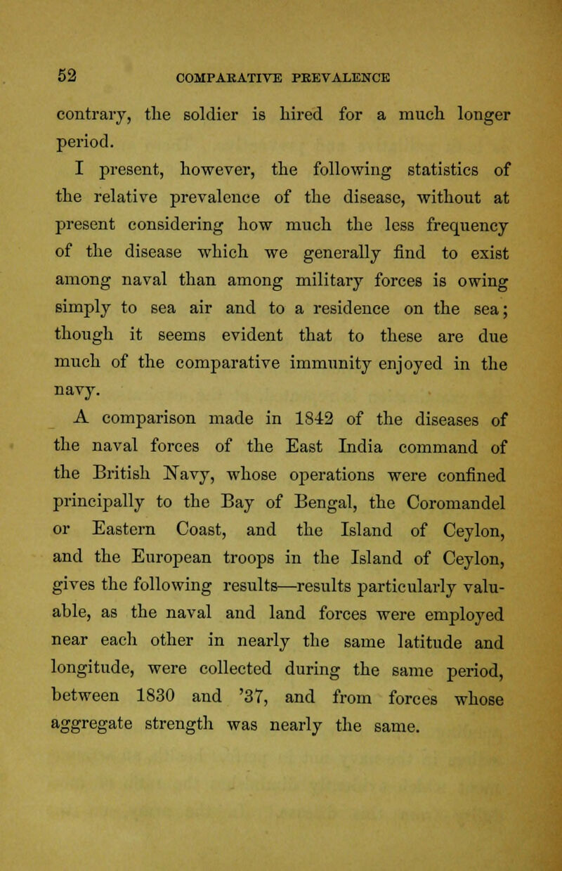 contrary, the soldier is hired for a much longer period. I present, however, the following statistics of the relative prevalence of the disease, without at present considering how much the less frequency of the disease which we generally find to exist among naval than among military forces is owing simply to sea air and to a residence on the sea; though it seems evident that to these are due much of the comparative immunity enjoyed in the navy. A comparison made in 1842 of the diseases of the naval forces of the East India command of the British Navy, whose operations were confined principally to the Bay of Bengal, the Coromandel or Eastern Coast, and the Island of Ceylon, and the European troops in the Island of Ceylon, gives the following results—results particularly valu- able, as the naval and land forces were employed near each other in nearly the same latitude and longitude, were collected during the same period, between 1830 and '37, and from forces whose aggregate strength was nearly the same.