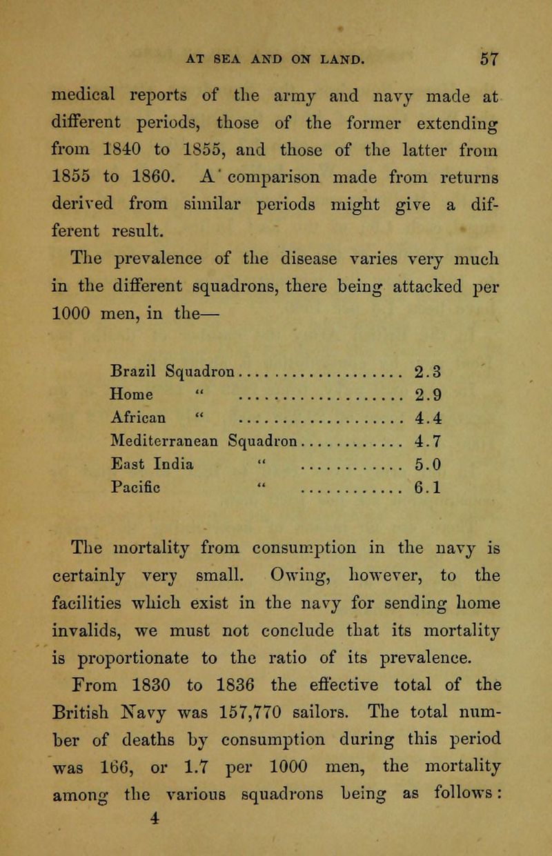 medical reports of the army and navy made at different periods, those of the former extending from 1840 to 1855, and those of the latter from 1855 to 1860. A' comparison made from returns derived from similar periods might give a dif- ferent result. The prevalence of the disease varies very much in the different squadrons, there being attacked per 1000 men, in the— Brazil Squadron 2.3 Home  2.9 African  4.4 Mediterranean Squadron 4.7 East India  5.0 Pacific  6.1 The mortality from consumption in the navy is certainly very small. Owing, however, to the facilities which exist in the navy for sending home invalids, we must not conclude that its mortality is proportionate to the ratio of its prevalence. From 1830 to 1836 the effective total of the British Navy was 157,770 sailors. The total num- ber of deaths by consumption during this period was 166, or 1.7 per 1000 men, the mortality among the various squadrons being as follows: 4