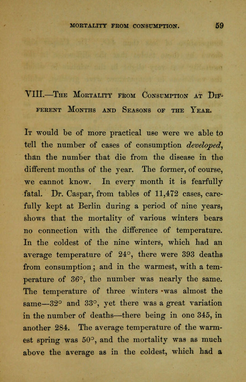 VIII.—The Mortality from Consumption at Dif- ferent Months and Seasons of the Year. It would be of more practical use were we able to tell tbe number of cases of consumption developed, than the number that die from the disease in the different months of the year. The former, of course, we cannot know. In every month it is fearfully fatal. Dr. Caspar, from tables of 11,472 cases, care- fully kept at Berlin during a period of nine years, 6hows that the mortality of various winters bears no connection with the difference of temperature. In the coldest of the nine winters, which had an average temperature of 24°, there were 393 deaths from consumption; and in the warmest, with a tem- perature of 36°, the number was nearly the same. The temperature of three winters -was almost the same—32° and 33°, yet there was a great variation in the number of deaths—there being in one 345, in another 284. The average temperature of the warm- est spring was 50°, and the mortality was as much above the average as in the coldest, which had a